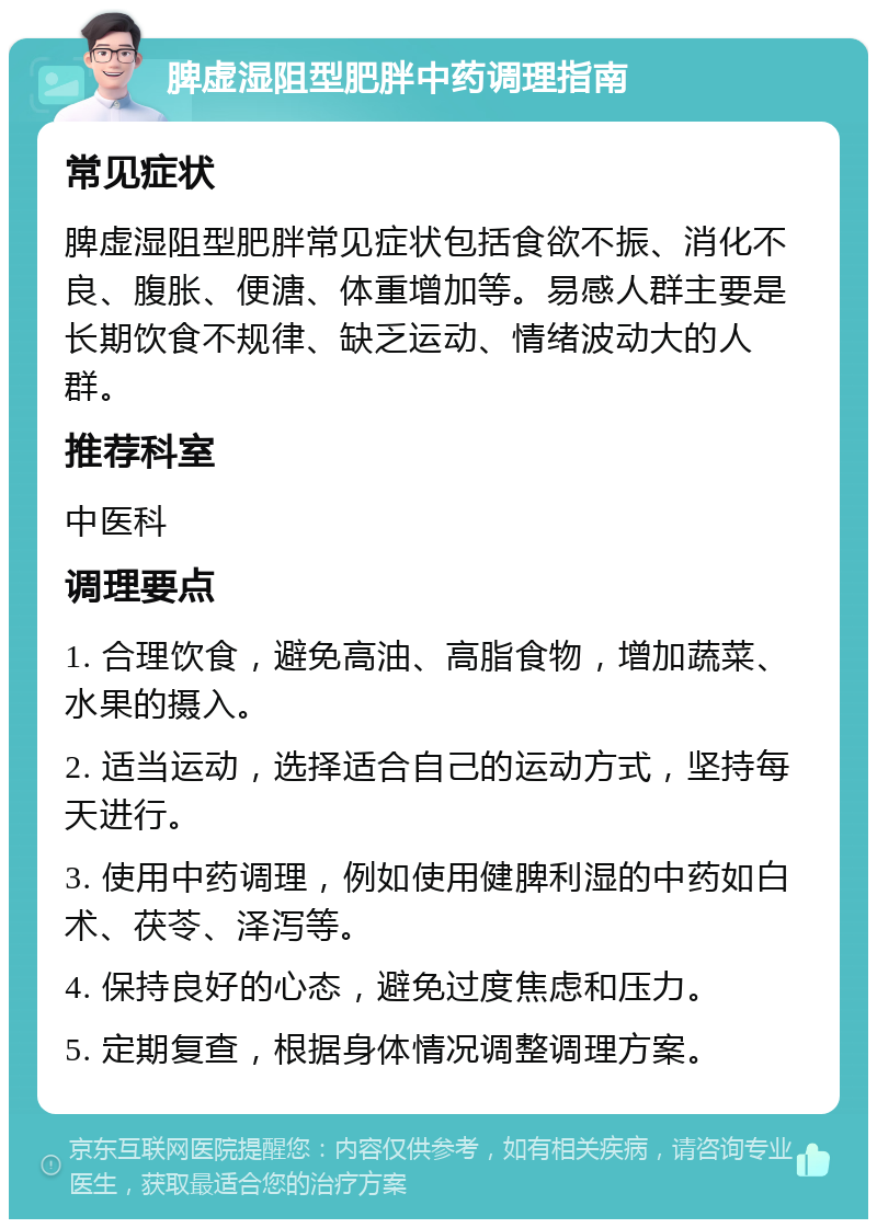 脾虚湿阻型肥胖中药调理指南 常见症状 脾虚湿阻型肥胖常见症状包括食欲不振、消化不良、腹胀、便溏、体重增加等。易感人群主要是长期饮食不规律、缺乏运动、情绪波动大的人群。 推荐科室 中医科 调理要点 1. 合理饮食，避免高油、高脂食物，增加蔬菜、水果的摄入。 2. 适当运动，选择适合自己的运动方式，坚持每天进行。 3. 使用中药调理，例如使用健脾利湿的中药如白术、茯苓、泽泻等。 4. 保持良好的心态，避免过度焦虑和压力。 5. 定期复查，根据身体情况调整调理方案。