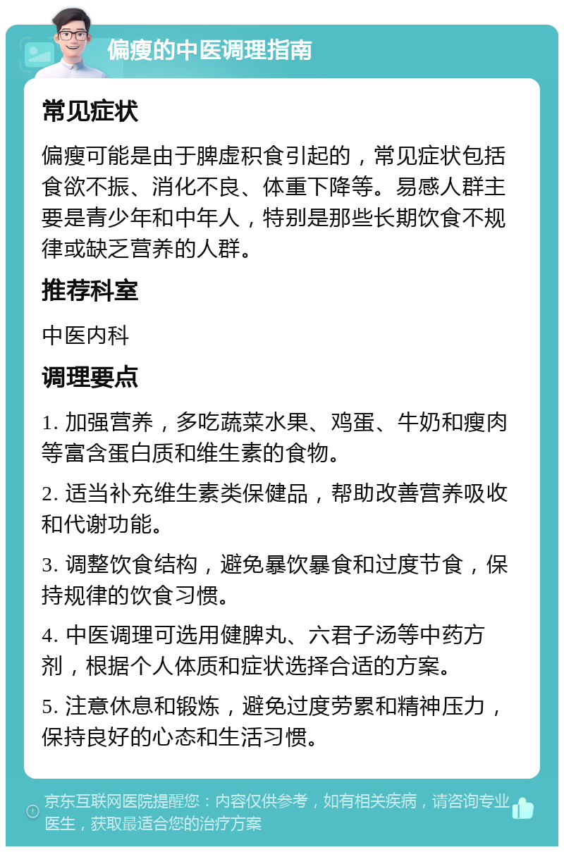 偏瘦的中医调理指南 常见症状 偏瘦可能是由于脾虚积食引起的，常见症状包括食欲不振、消化不良、体重下降等。易感人群主要是青少年和中年人，特别是那些长期饮食不规律或缺乏营养的人群。 推荐科室 中医内科 调理要点 1. 加强营养，多吃蔬菜水果、鸡蛋、牛奶和瘦肉等富含蛋白质和维生素的食物。 2. 适当补充维生素类保健品，帮助改善营养吸收和代谢功能。 3. 调整饮食结构，避免暴饮暴食和过度节食，保持规律的饮食习惯。 4. 中医调理可选用健脾丸、六君子汤等中药方剂，根据个人体质和症状选择合适的方案。 5. 注意休息和锻炼，避免过度劳累和精神压力，保持良好的心态和生活习惯。