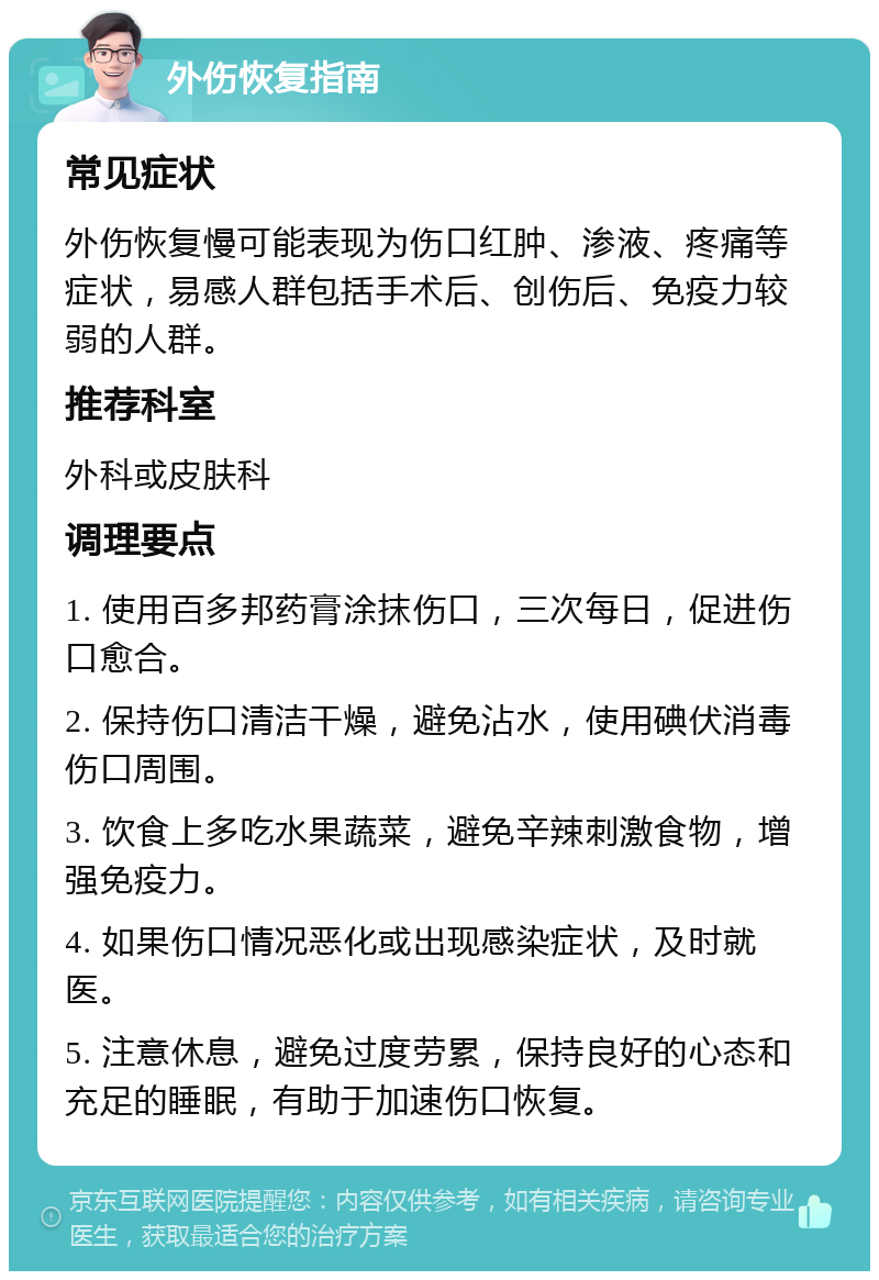 外伤恢复指南 常见症状 外伤恢复慢可能表现为伤口红肿、渗液、疼痛等症状，易感人群包括手术后、创伤后、免疫力较弱的人群。 推荐科室 外科或皮肤科 调理要点 1. 使用百多邦药膏涂抹伤口，三次每日，促进伤口愈合。 2. 保持伤口清洁干燥，避免沾水，使用碘伏消毒伤口周围。 3. 饮食上多吃水果蔬菜，避免辛辣刺激食物，增强免疫力。 4. 如果伤口情况恶化或出现感染症状，及时就医。 5. 注意休息，避免过度劳累，保持良好的心态和充足的睡眠，有助于加速伤口恢复。