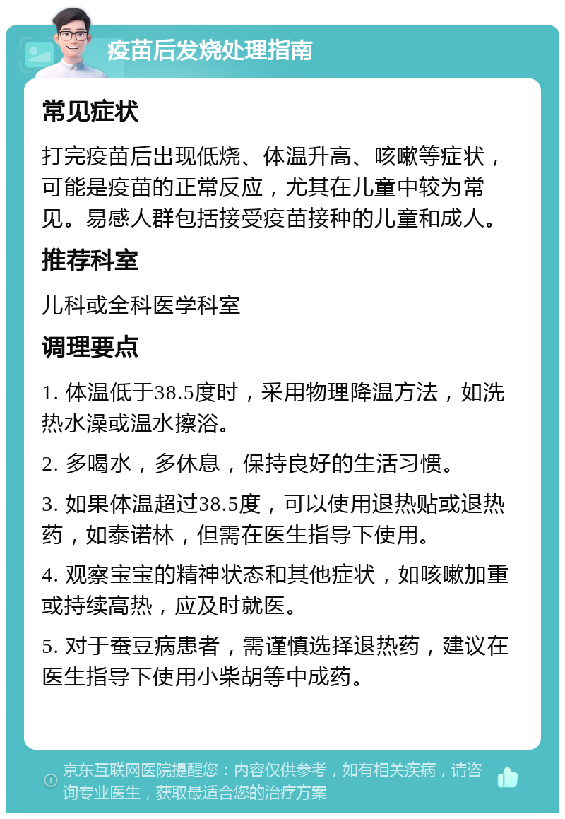 疫苗后发烧处理指南 常见症状 打完疫苗后出现低烧、体温升高、咳嗽等症状，可能是疫苗的正常反应，尤其在儿童中较为常见。易感人群包括接受疫苗接种的儿童和成人。 推荐科室 儿科或全科医学科室 调理要点 1. 体温低于38.5度时，采用物理降温方法，如洗热水澡或温水擦浴。 2. 多喝水，多休息，保持良好的生活习惯。 3. 如果体温超过38.5度，可以使用退热贴或退热药，如泰诺林，但需在医生指导下使用。 4. 观察宝宝的精神状态和其他症状，如咳嗽加重或持续高热，应及时就医。 5. 对于蚕豆病患者，需谨慎选择退热药，建议在医生指导下使用小柴胡等中成药。