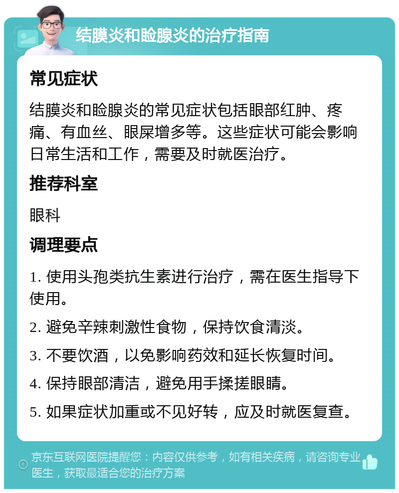 结膜炎和睑腺炎的治疗指南 常见症状 结膜炎和睑腺炎的常见症状包括眼部红肿、疼痛、有血丝、眼屎增多等。这些症状可能会影响日常生活和工作，需要及时就医治疗。 推荐科室 眼科 调理要点 1. 使用头孢类抗生素进行治疗，需在医生指导下使用。 2. 避免辛辣刺激性食物，保持饮食清淡。 3. 不要饮酒，以免影响药效和延长恢复时间。 4. 保持眼部清洁，避免用手揉搓眼睛。 5. 如果症状加重或不见好转，应及时就医复查。