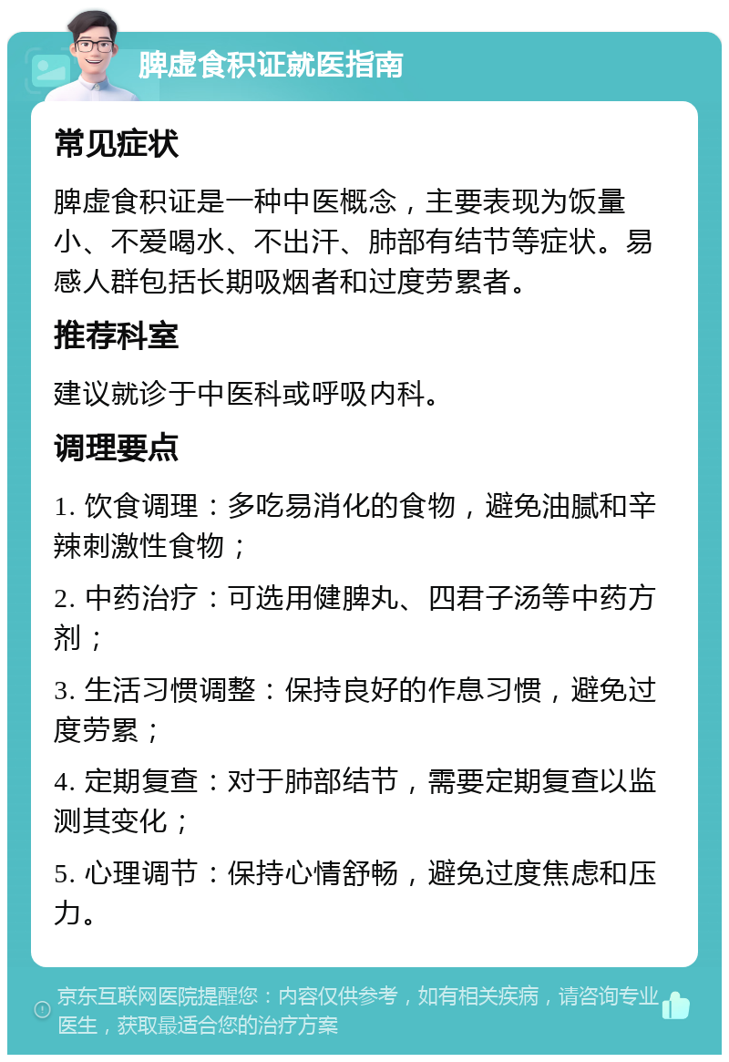 脾虚食积证就医指南 常见症状 脾虚食积证是一种中医概念，主要表现为饭量小、不爱喝水、不出汗、肺部有结节等症状。易感人群包括长期吸烟者和过度劳累者。 推荐科室 建议就诊于中医科或呼吸内科。 调理要点 1. 饮食调理：多吃易消化的食物，避免油腻和辛辣刺激性食物； 2. 中药治疗：可选用健脾丸、四君子汤等中药方剂； 3. 生活习惯调整：保持良好的作息习惯，避免过度劳累； 4. 定期复查：对于肺部结节，需要定期复查以监测其变化； 5. 心理调节：保持心情舒畅，避免过度焦虑和压力。