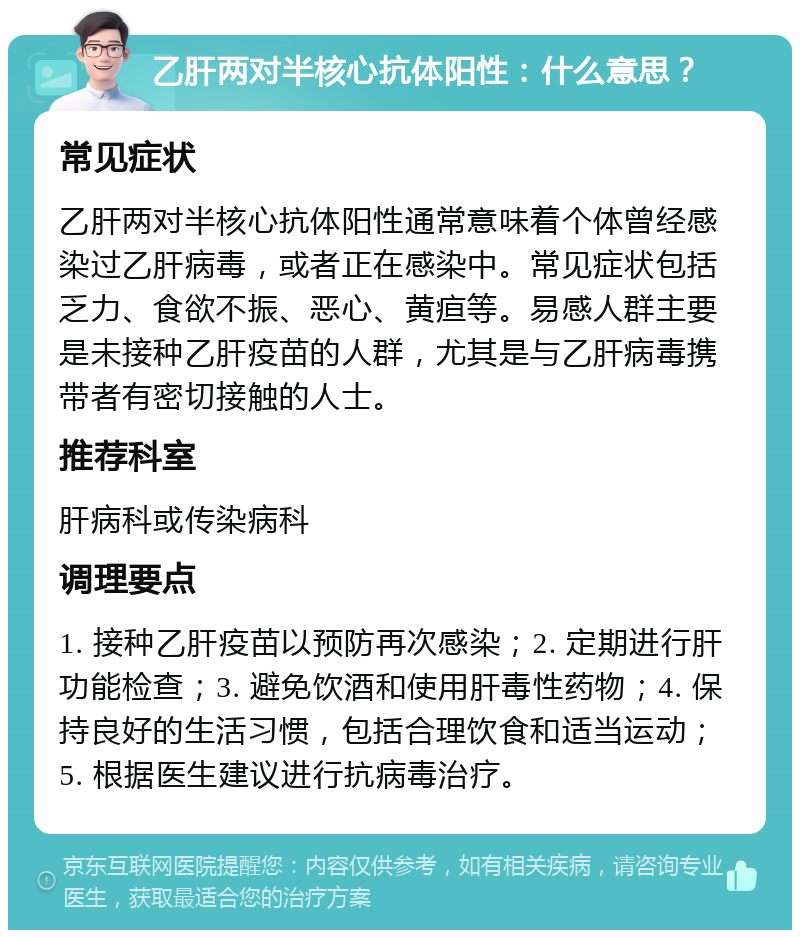 乙肝两对半核心抗体阳性：什么意思？ 常见症状 乙肝两对半核心抗体阳性通常意味着个体曾经感染过乙肝病毒，或者正在感染中。常见症状包括乏力、食欲不振、恶心、黄疸等。易感人群主要是未接种乙肝疫苗的人群，尤其是与乙肝病毒携带者有密切接触的人士。 推荐科室 肝病科或传染病科 调理要点 1. 接种乙肝疫苗以预防再次感染；2. 定期进行肝功能检查；3. 避免饮酒和使用肝毒性药物；4. 保持良好的生活习惯，包括合理饮食和适当运动；5. 根据医生建议进行抗病毒治疗。