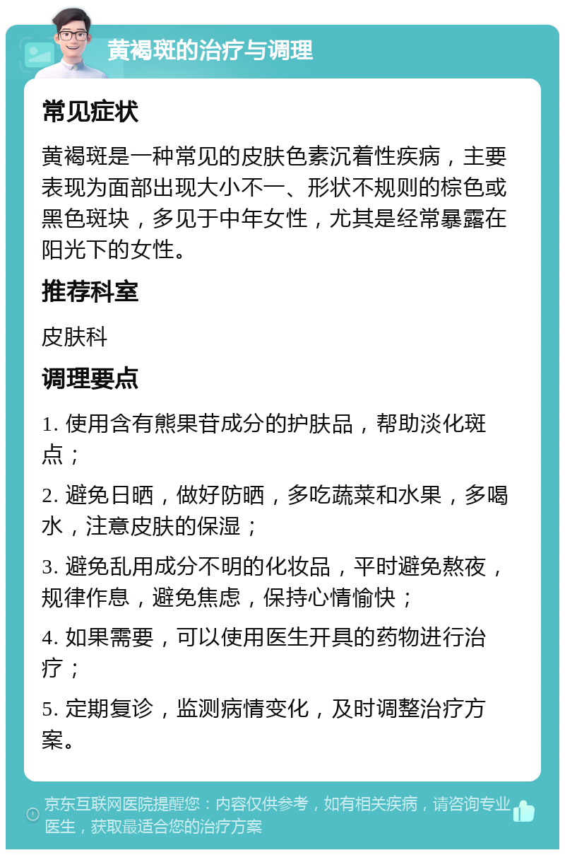 黄褐斑的治疗与调理 常见症状 黄褐斑是一种常见的皮肤色素沉着性疾病，主要表现为面部出现大小不一、形状不规则的棕色或黑色斑块，多见于中年女性，尤其是经常暴露在阳光下的女性。 推荐科室 皮肤科 调理要点 1. 使用含有熊果苷成分的护肤品，帮助淡化斑点； 2. 避免日晒，做好防晒，多吃蔬菜和水果，多喝水，注意皮肤的保湿； 3. 避免乱用成分不明的化妆品，平时避免熬夜，规律作息，避免焦虑，保持心情愉快； 4. 如果需要，可以使用医生开具的药物进行治疗； 5. 定期复诊，监测病情变化，及时调整治疗方案。