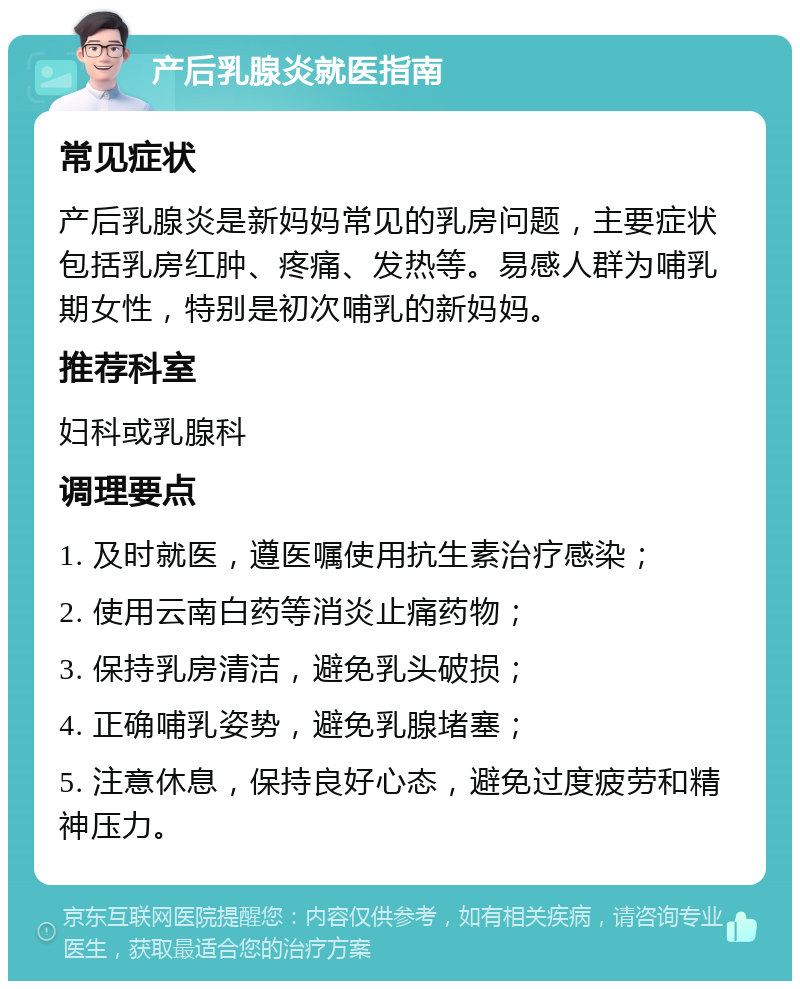 产后乳腺炎就医指南 常见症状 产后乳腺炎是新妈妈常见的乳房问题，主要症状包括乳房红肿、疼痛、发热等。易感人群为哺乳期女性，特别是初次哺乳的新妈妈。 推荐科室 妇科或乳腺科 调理要点 1. 及时就医，遵医嘱使用抗生素治疗感染； 2. 使用云南白药等消炎止痛药物； 3. 保持乳房清洁，避免乳头破损； 4. 正确哺乳姿势，避免乳腺堵塞； 5. 注意休息，保持良好心态，避免过度疲劳和精神压力。