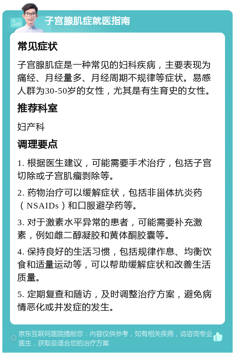 子宫腺肌症就医指南 常见症状 子宫腺肌症是一种常见的妇科疾病，主要表现为痛经、月经量多、月经周期不规律等症状。易感人群为30-50岁的女性，尤其是有生育史的女性。 推荐科室 妇产科 调理要点 1. 根据医生建议，可能需要手术治疗，包括子宫切除或子宫肌瘤剥除等。 2. 药物治疗可以缓解症状，包括非甾体抗炎药（NSAIDs）和口服避孕药等。 3. 对于激素水平异常的患者，可能需要补充激素，例如雌二醇凝胶和黄体酮胶囊等。 4. 保持良好的生活习惯，包括规律作息、均衡饮食和适量运动等，可以帮助缓解症状和改善生活质量。 5. 定期复查和随访，及时调整治疗方案，避免病情恶化或并发症的发生。