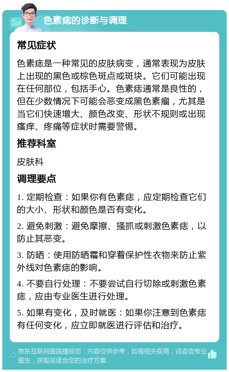 色素痣的诊断与调理 常见症状 色素痣是一种常见的皮肤病变，通常表现为皮肤上出现的黑色或棕色斑点或斑块。它们可能出现在任何部位，包括手心。色素痣通常是良性的，但在少数情况下可能会恶变成黑色素瘤，尤其是当它们快速增大、颜色改变、形状不规则或出现瘙痒、疼痛等症状时需要警惕。 推荐科室 皮肤科 调理要点 1. 定期检查：如果你有色素痣，应定期检查它们的大小、形状和颜色是否有变化。 2. 避免刺激：避免摩擦、搔抓或刺激色素痣，以防止其恶变。 3. 防晒：使用防晒霜和穿着保护性衣物来防止紫外线对色素痣的影响。 4. 不要自行处理：不要尝试自行切除或刺激色素痣，应由专业医生进行处理。 5. 如果有变化，及时就医：如果你注意到色素痣有任何变化，应立即就医进行评估和治疗。