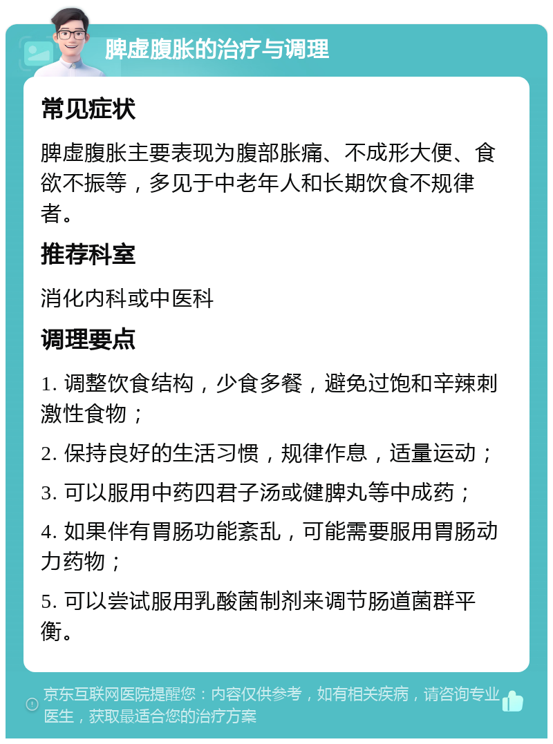 脾虚腹胀的治疗与调理 常见症状 脾虚腹胀主要表现为腹部胀痛、不成形大便、食欲不振等，多见于中老年人和长期饮食不规律者。 推荐科室 消化内科或中医科 调理要点 1. 调整饮食结构，少食多餐，避免过饱和辛辣刺激性食物； 2. 保持良好的生活习惯，规律作息，适量运动； 3. 可以服用中药四君子汤或健脾丸等中成药； 4. 如果伴有胃肠功能紊乱，可能需要服用胃肠动力药物； 5. 可以尝试服用乳酸菌制剂来调节肠道菌群平衡。