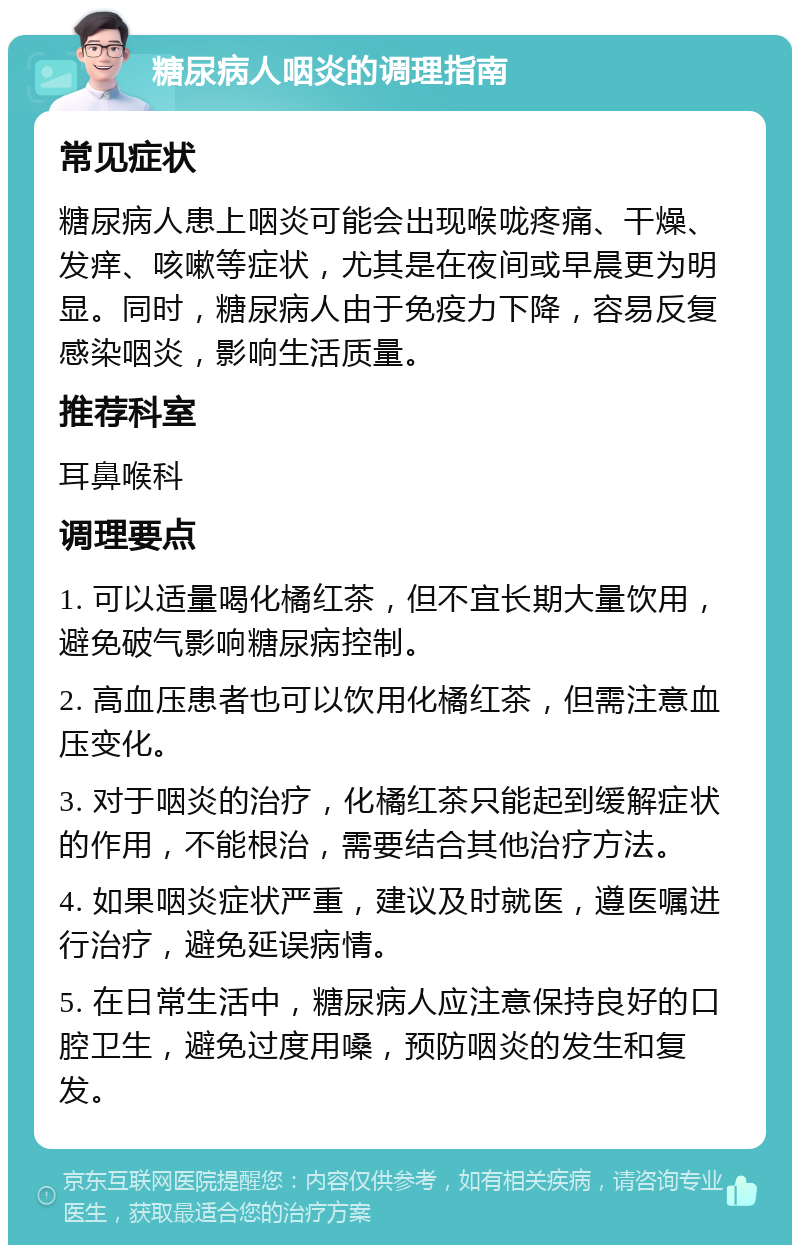 糖尿病人咽炎的调理指南 常见症状 糖尿病人患上咽炎可能会出现喉咙疼痛、干燥、发痒、咳嗽等症状，尤其是在夜间或早晨更为明显。同时，糖尿病人由于免疫力下降，容易反复感染咽炎，影响生活质量。 推荐科室 耳鼻喉科 调理要点 1. 可以适量喝化橘红茶，但不宜长期大量饮用，避免破气影响糖尿病控制。 2. 高血压患者也可以饮用化橘红茶，但需注意血压变化。 3. 对于咽炎的治疗，化橘红茶只能起到缓解症状的作用，不能根治，需要结合其他治疗方法。 4. 如果咽炎症状严重，建议及时就医，遵医嘱进行治疗，避免延误病情。 5. 在日常生活中，糖尿病人应注意保持良好的口腔卫生，避免过度用嗓，预防咽炎的发生和复发。