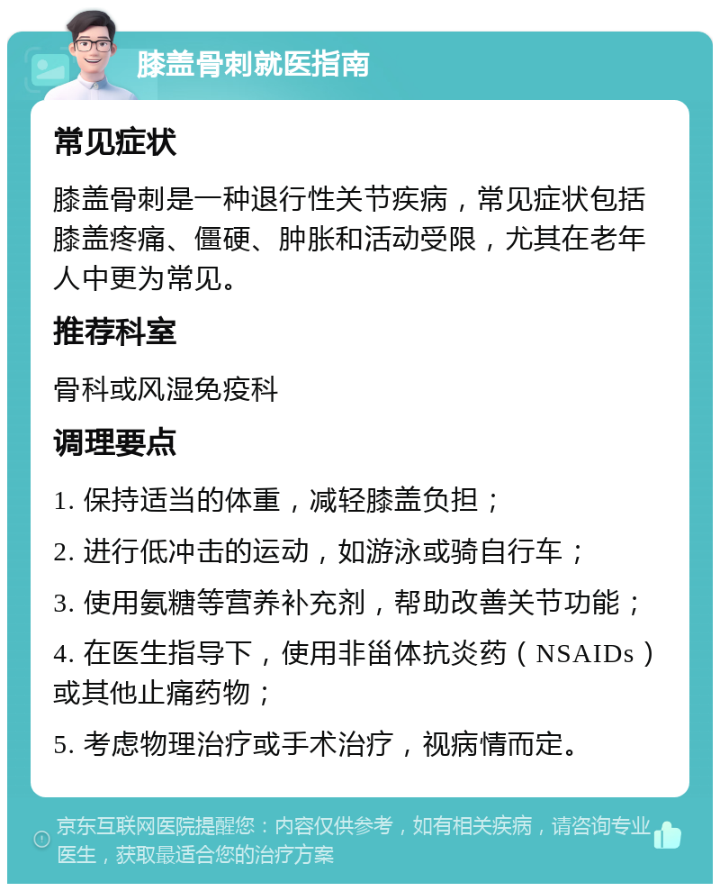 膝盖骨刺就医指南 常见症状 膝盖骨刺是一种退行性关节疾病，常见症状包括膝盖疼痛、僵硬、肿胀和活动受限，尤其在老年人中更为常见。 推荐科室 骨科或风湿免疫科 调理要点 1. 保持适当的体重，减轻膝盖负担； 2. 进行低冲击的运动，如游泳或骑自行车； 3. 使用氨糖等营养补充剂，帮助改善关节功能； 4. 在医生指导下，使用非甾体抗炎药（NSAIDs）或其他止痛药物； 5. 考虑物理治疗或手术治疗，视病情而定。