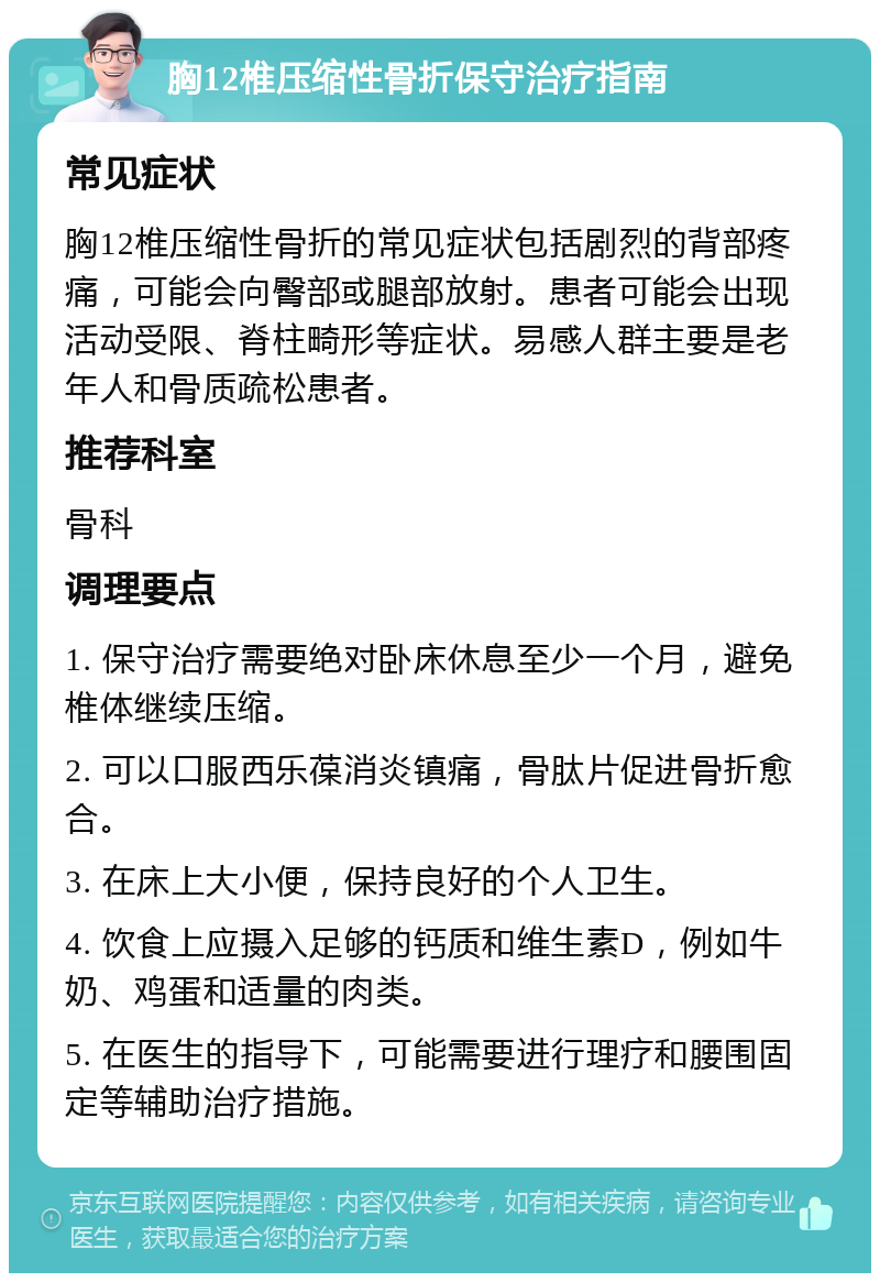 胸12椎压缩性骨折保守治疗指南 常见症状 胸12椎压缩性骨折的常见症状包括剧烈的背部疼痛，可能会向臀部或腿部放射。患者可能会出现活动受限、脊柱畸形等症状。易感人群主要是老年人和骨质疏松患者。 推荐科室 骨科 调理要点 1. 保守治疗需要绝对卧床休息至少一个月，避免椎体继续压缩。 2. 可以口服西乐葆消炎镇痛，骨肽片促进骨折愈合。 3. 在床上大小便，保持良好的个人卫生。 4. 饮食上应摄入足够的钙质和维生素D，例如牛奶、鸡蛋和适量的肉类。 5. 在医生的指导下，可能需要进行理疗和腰围固定等辅助治疗措施。