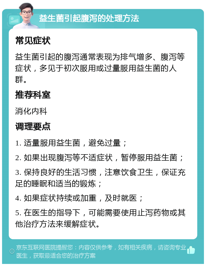 益生菌引起腹泻的处理方法 常见症状 益生菌引起的腹泻通常表现为排气增多、腹泻等症状，多见于初次服用或过量服用益生菌的人群。 推荐科室 消化内科 调理要点 1. 适量服用益生菌，避免过量； 2. 如果出现腹泻等不适症状，暂停服用益生菌； 3. 保持良好的生活习惯，注意饮食卫生，保证充足的睡眠和适当的锻炼； 4. 如果症状持续或加重，及时就医； 5. 在医生的指导下，可能需要使用止泻药物或其他治疗方法来缓解症状。