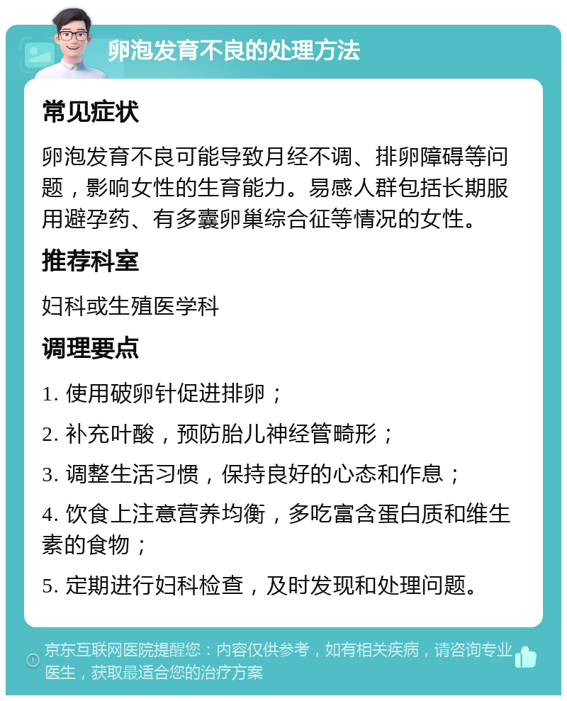 卵泡发育不良的处理方法 常见症状 卵泡发育不良可能导致月经不调、排卵障碍等问题，影响女性的生育能力。易感人群包括长期服用避孕药、有多囊卵巢综合征等情况的女性。 推荐科室 妇科或生殖医学科 调理要点 1. 使用破卵针促进排卵； 2. 补充叶酸，预防胎儿神经管畸形； 3. 调整生活习惯，保持良好的心态和作息； 4. 饮食上注意营养均衡，多吃富含蛋白质和维生素的食物； 5. 定期进行妇科检查，及时发现和处理问题。