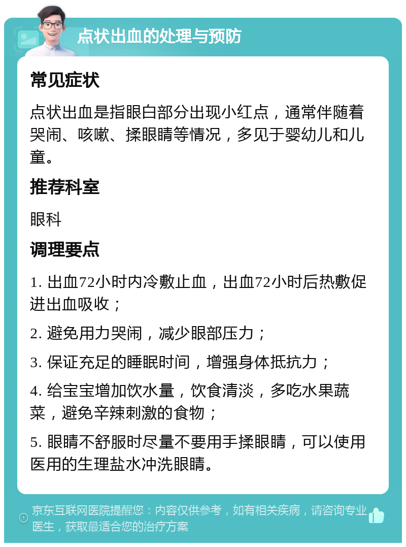 点状出血的处理与预防 常见症状 点状出血是指眼白部分出现小红点，通常伴随着哭闹、咳嗽、揉眼睛等情况，多见于婴幼儿和儿童。 推荐科室 眼科 调理要点 1. 出血72小时内冷敷止血，出血72小时后热敷促进出血吸收； 2. 避免用力哭闹，减少眼部压力； 3. 保证充足的睡眠时间，增强身体抵抗力； 4. 给宝宝增加饮水量，饮食清淡，多吃水果蔬菜，避免辛辣刺激的食物； 5. 眼睛不舒服时尽量不要用手揉眼睛，可以使用医用的生理盐水冲洗眼睛。