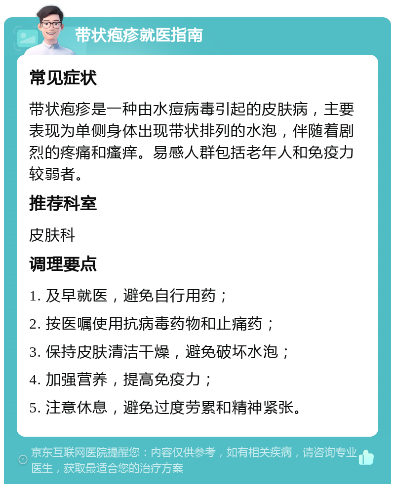 带状疱疹就医指南 常见症状 带状疱疹是一种由水痘病毒引起的皮肤病，主要表现为单侧身体出现带状排列的水泡，伴随着剧烈的疼痛和瘙痒。易感人群包括老年人和免疫力较弱者。 推荐科室 皮肤科 调理要点 1. 及早就医，避免自行用药； 2. 按医嘱使用抗病毒药物和止痛药； 3. 保持皮肤清洁干燥，避免破坏水泡； 4. 加强营养，提高免疫力； 5. 注意休息，避免过度劳累和精神紧张。