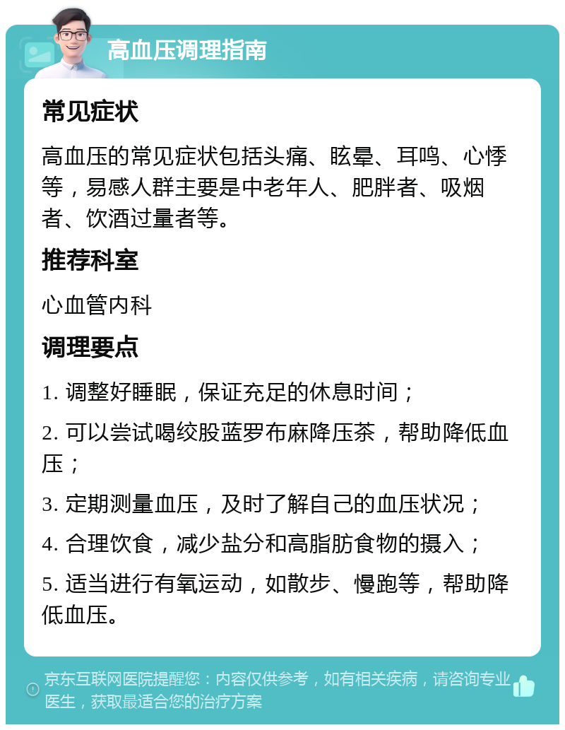 高血压调理指南 常见症状 高血压的常见症状包括头痛、眩晕、耳鸣、心悸等，易感人群主要是中老年人、肥胖者、吸烟者、饮酒过量者等。 推荐科室 心血管内科 调理要点 1. 调整好睡眠，保证充足的休息时间； 2. 可以尝试喝绞股蓝罗布麻降压茶，帮助降低血压； 3. 定期测量血压，及时了解自己的血压状况； 4. 合理饮食，减少盐分和高脂肪食物的摄入； 5. 适当进行有氧运动，如散步、慢跑等，帮助降低血压。