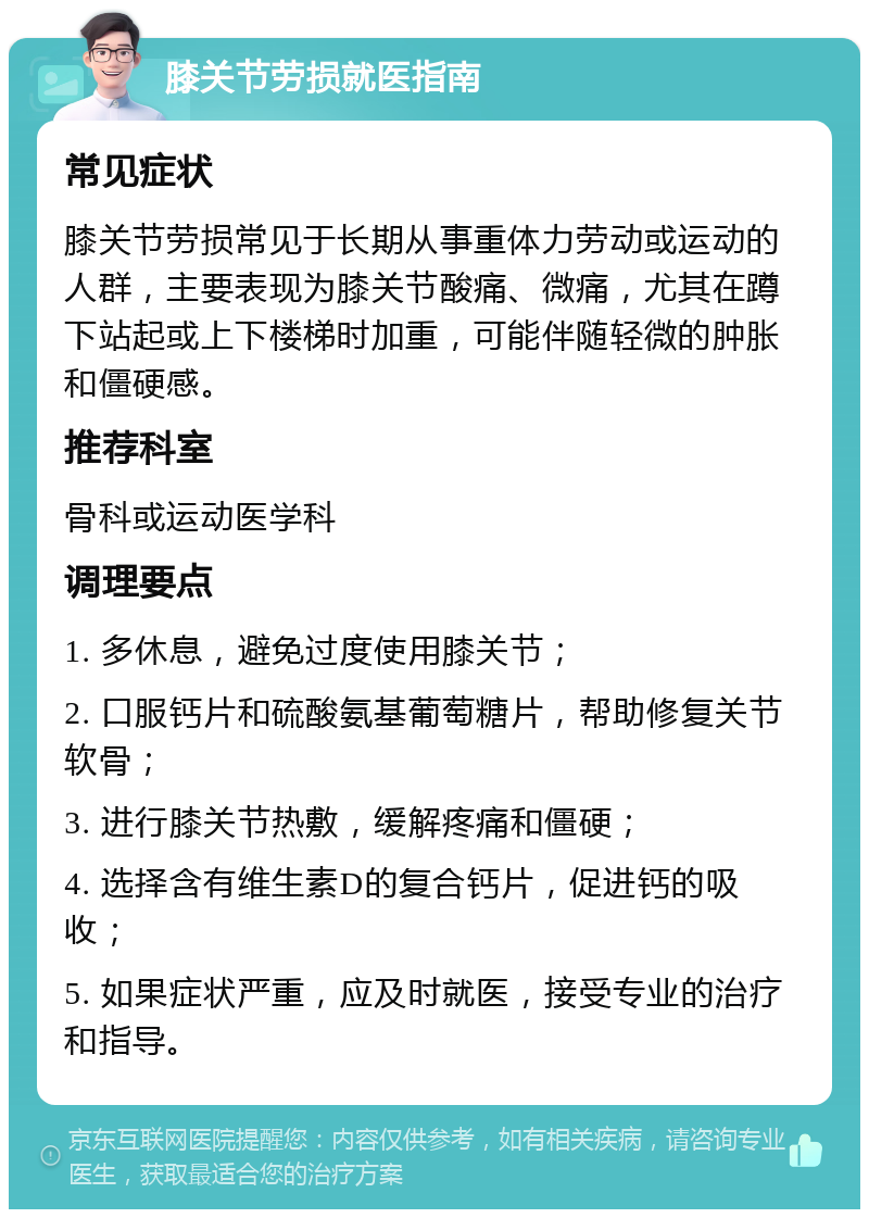 膝关节劳损就医指南 常见症状 膝关节劳损常见于长期从事重体力劳动或运动的人群，主要表现为膝关节酸痛、微痛，尤其在蹲下站起或上下楼梯时加重，可能伴随轻微的肿胀和僵硬感。 推荐科室 骨科或运动医学科 调理要点 1. 多休息，避免过度使用膝关节； 2. 口服钙片和硫酸氨基葡萄糖片，帮助修复关节软骨； 3. 进行膝关节热敷，缓解疼痛和僵硬； 4. 选择含有维生素D的复合钙片，促进钙的吸收； 5. 如果症状严重，应及时就医，接受专业的治疗和指导。