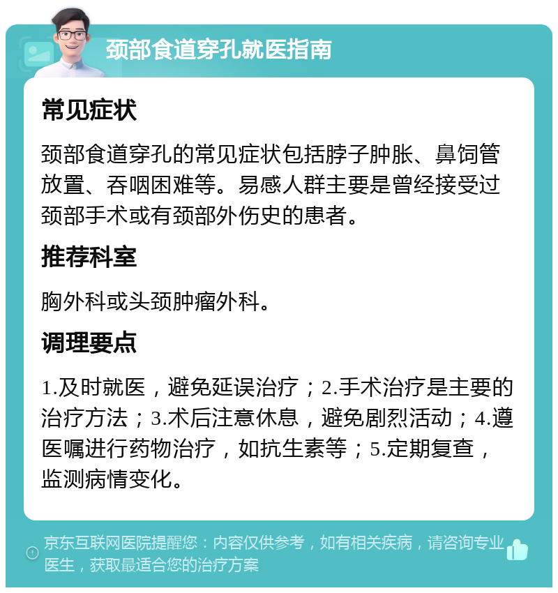 颈部食道穿孔就医指南 常见症状 颈部食道穿孔的常见症状包括脖子肿胀、鼻饲管放置、吞咽困难等。易感人群主要是曾经接受过颈部手术或有颈部外伤史的患者。 推荐科室 胸外科或头颈肿瘤外科。 调理要点 1.及时就医，避免延误治疗；2.手术治疗是主要的治疗方法；3.术后注意休息，避免剧烈活动；4.遵医嘱进行药物治疗，如抗生素等；5.定期复查，监测病情变化。