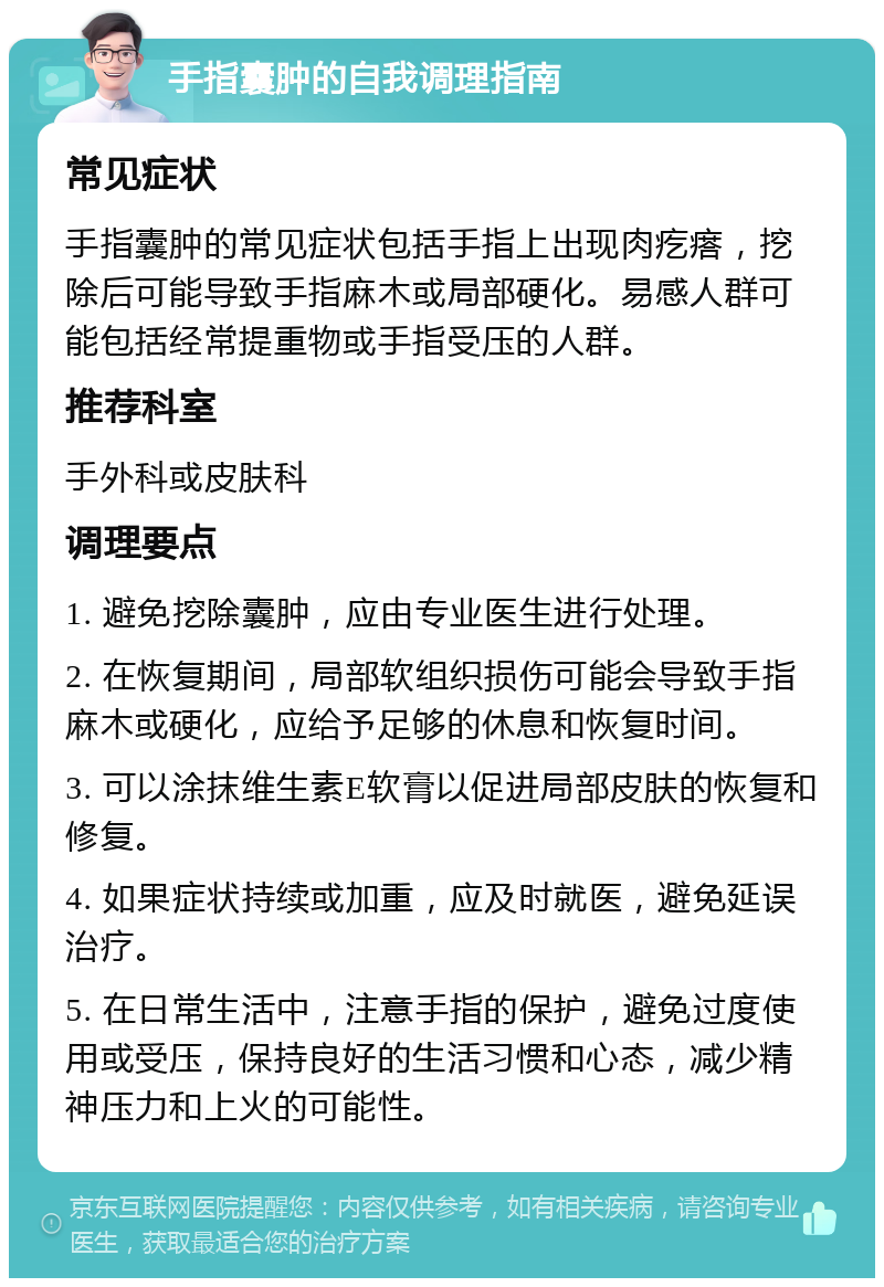 手指囊肿的自我调理指南 常见症状 手指囊肿的常见症状包括手指上出现肉疙瘩，挖除后可能导致手指麻木或局部硬化。易感人群可能包括经常提重物或手指受压的人群。 推荐科室 手外科或皮肤科 调理要点 1. 避免挖除囊肿，应由专业医生进行处理。 2. 在恢复期间，局部软组织损伤可能会导致手指麻木或硬化，应给予足够的休息和恢复时间。 3. 可以涂抹维生素E软膏以促进局部皮肤的恢复和修复。 4. 如果症状持续或加重，应及时就医，避免延误治疗。 5. 在日常生活中，注意手指的保护，避免过度使用或受压，保持良好的生活习惯和心态，减少精神压力和上火的可能性。