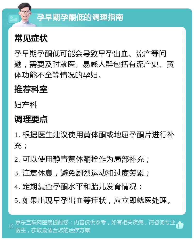 孕早期孕酮低的调理指南 常见症状 孕早期孕酮低可能会导致早孕出血、流产等问题，需要及时就医。易感人群包括有流产史、黄体功能不全等情况的孕妇。 推荐科室 妇产科 调理要点 1. 根据医生建议使用黄体酮或地屈孕酮片进行补充； 2. 可以使用静青黄体酮栓作为局部补充； 3. 注意休息，避免剧烈运动和过度劳累； 4. 定期复查孕酮水平和胎儿发育情况； 5. 如果出现早孕出血等症状，应立即就医处理。