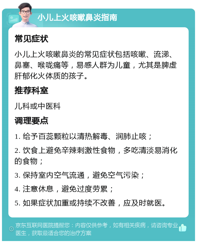 小儿上火咳嗽鼻炎指南 常见症状 小儿上火咳嗽鼻炎的常见症状包括咳嗽、流涕、鼻塞、喉咙痛等，易感人群为儿童，尤其是脾虚肝郁化火体质的孩子。 推荐科室 儿科或中医科 调理要点 1. 给予百蕊颗粒以清热解毒、润肺止咳； 2. 饮食上避免辛辣刺激性食物，多吃清淡易消化的食物； 3. 保持室内空气流通，避免空气污染； 4. 注意休息，避免过度劳累； 5. 如果症状加重或持续不改善，应及时就医。