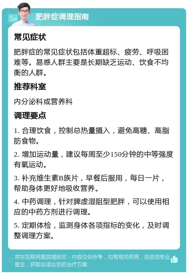 肥胖症调理指南 常见症状 肥胖症的常见症状包括体重超标、疲劳、呼吸困难等。易感人群主要是长期缺乏运动、饮食不均衡的人群。 推荐科室 内分泌科或营养科 调理要点 1. 合理饮食，控制总热量摄入，避免高糖、高脂肪食物。 2. 增加运动量，建议每周至少150分钟的中等强度有氧运动。 3. 补充维生素B族片，早餐后服用，每日一片，帮助身体更好地吸收营养。 4. 中药调理，针对脾虚湿阻型肥胖，可以使用相应的中药方剂进行调理。 5. 定期体检，监测身体各项指标的变化，及时调整调理方案。