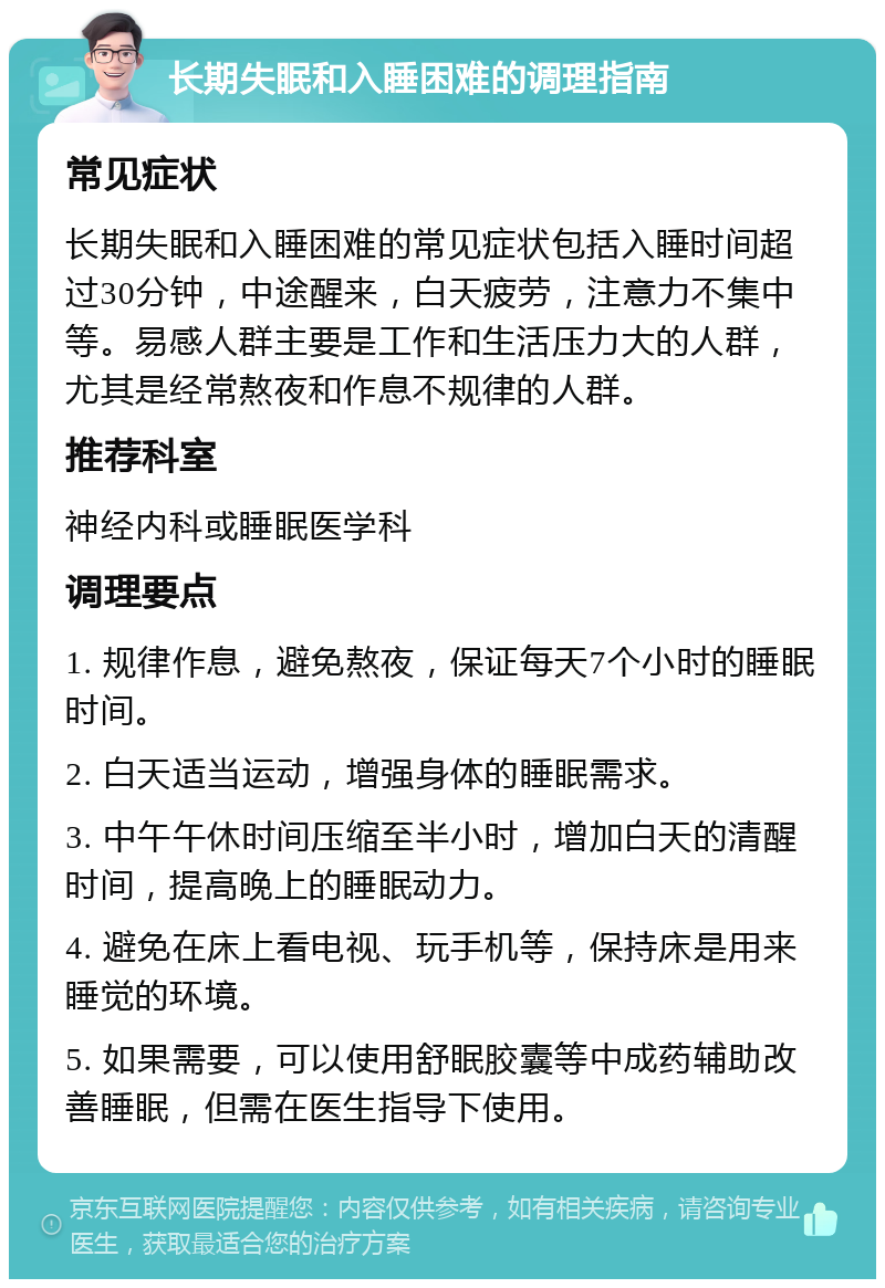 长期失眠和入睡困难的调理指南 常见症状 长期失眠和入睡困难的常见症状包括入睡时间超过30分钟，中途醒来，白天疲劳，注意力不集中等。易感人群主要是工作和生活压力大的人群，尤其是经常熬夜和作息不规律的人群。 推荐科室 神经内科或睡眠医学科 调理要点 1. 规律作息，避免熬夜，保证每天7个小时的睡眠时间。 2. 白天适当运动，增强身体的睡眠需求。 3. 中午午休时间压缩至半小时，增加白天的清醒时间，提高晚上的睡眠动力。 4. 避免在床上看电视、玩手机等，保持床是用来睡觉的环境。 5. 如果需要，可以使用舒眠胶囊等中成药辅助改善睡眠，但需在医生指导下使用。