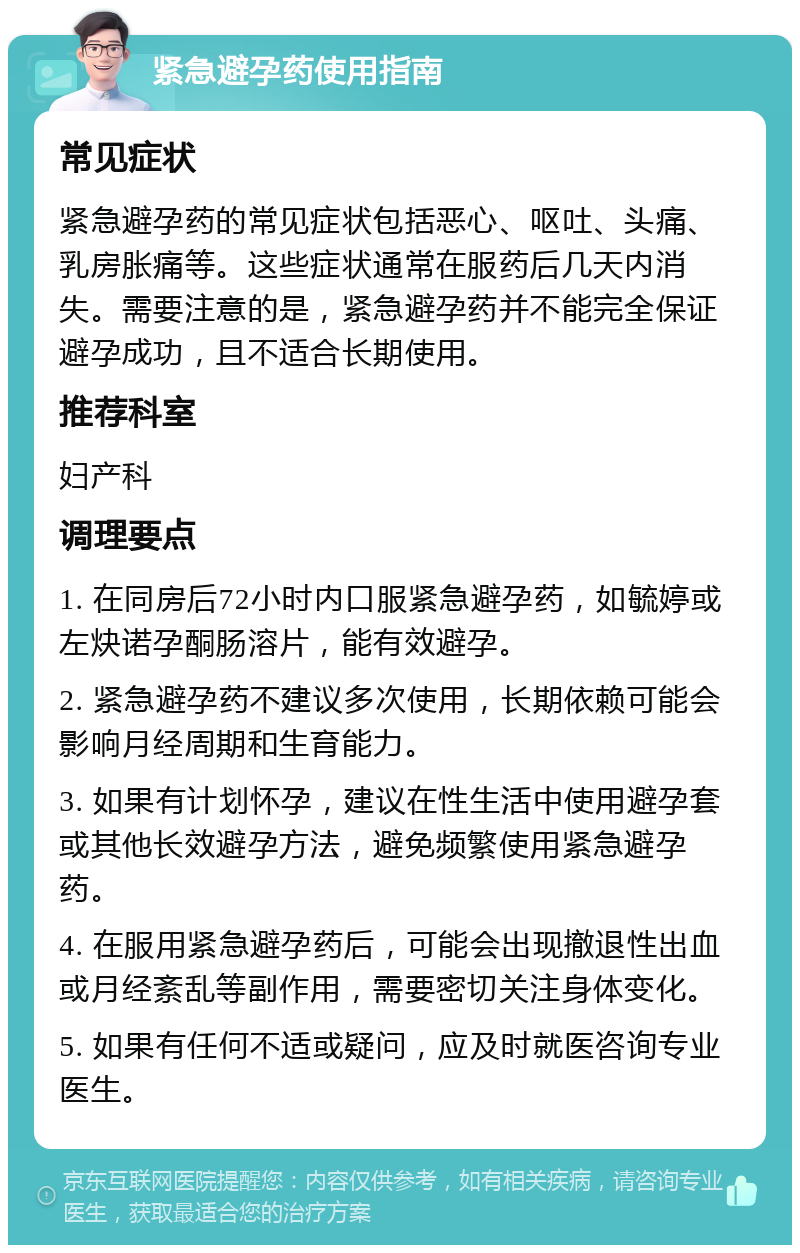 紧急避孕药使用指南 常见症状 紧急避孕药的常见症状包括恶心、呕吐、头痛、乳房胀痛等。这些症状通常在服药后几天内消失。需要注意的是，紧急避孕药并不能完全保证避孕成功，且不适合长期使用。 推荐科室 妇产科 调理要点 1. 在同房后72小时内口服紧急避孕药，如毓婷或左炔诺孕酮肠溶片，能有效避孕。 2. 紧急避孕药不建议多次使用，长期依赖可能会影响月经周期和生育能力。 3. 如果有计划怀孕，建议在性生活中使用避孕套或其他长效避孕方法，避免频繁使用紧急避孕药。 4. 在服用紧急避孕药后，可能会出现撤退性出血或月经紊乱等副作用，需要密切关注身体变化。 5. 如果有任何不适或疑问，应及时就医咨询专业医生。