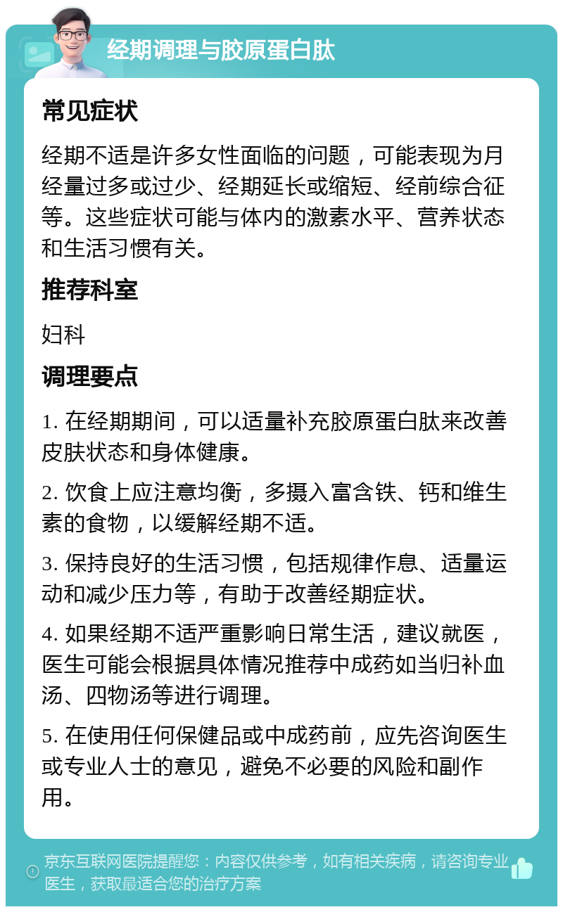 经期调理与胶原蛋白肽 常见症状 经期不适是许多女性面临的问题，可能表现为月经量过多或过少、经期延长或缩短、经前综合征等。这些症状可能与体内的激素水平、营养状态和生活习惯有关。 推荐科室 妇科 调理要点 1. 在经期期间，可以适量补充胶原蛋白肽来改善皮肤状态和身体健康。 2. 饮食上应注意均衡，多摄入富含铁、钙和维生素的食物，以缓解经期不适。 3. 保持良好的生活习惯，包括规律作息、适量运动和减少压力等，有助于改善经期症状。 4. 如果经期不适严重影响日常生活，建议就医，医生可能会根据具体情况推荐中成药如当归补血汤、四物汤等进行调理。 5. 在使用任何保健品或中成药前，应先咨询医生或专业人士的意见，避免不必要的风险和副作用。