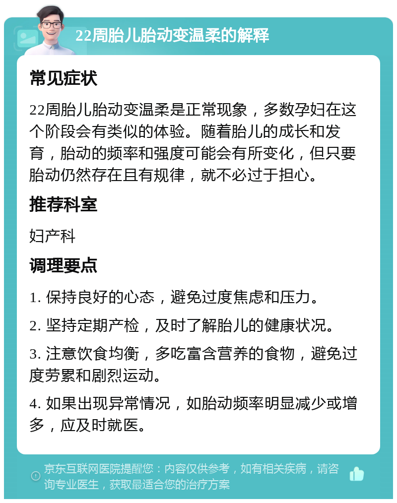 22周胎儿胎动变温柔的解释 常见症状 22周胎儿胎动变温柔是正常现象，多数孕妇在这个阶段会有类似的体验。随着胎儿的成长和发育，胎动的频率和强度可能会有所变化，但只要胎动仍然存在且有规律，就不必过于担心。 推荐科室 妇产科 调理要点 1. 保持良好的心态，避免过度焦虑和压力。 2. 坚持定期产检，及时了解胎儿的健康状况。 3. 注意饮食均衡，多吃富含营养的食物，避免过度劳累和剧烈运动。 4. 如果出现异常情况，如胎动频率明显减少或增多，应及时就医。