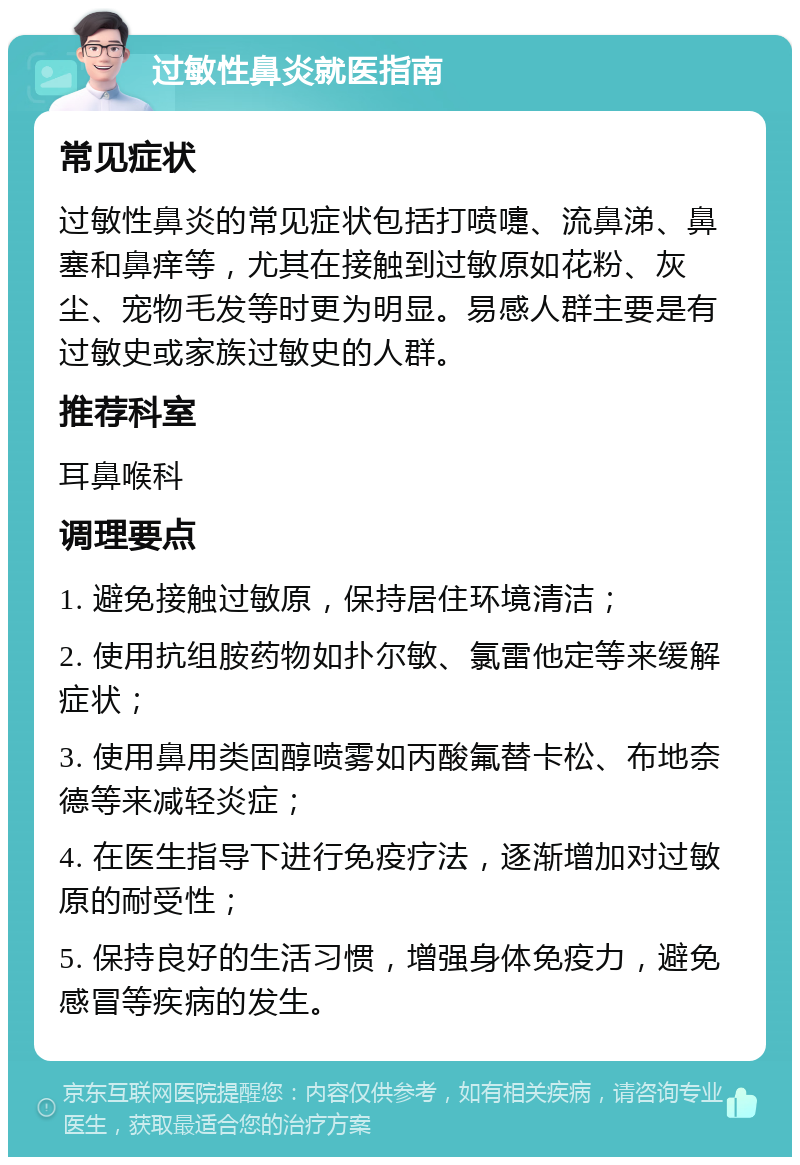 过敏性鼻炎就医指南 常见症状 过敏性鼻炎的常见症状包括打喷嚏、流鼻涕、鼻塞和鼻痒等，尤其在接触到过敏原如花粉、灰尘、宠物毛发等时更为明显。易感人群主要是有过敏史或家族过敏史的人群。 推荐科室 耳鼻喉科 调理要点 1. 避免接触过敏原，保持居住环境清洁； 2. 使用抗组胺药物如扑尔敏、氯雷他定等来缓解症状； 3. 使用鼻用类固醇喷雾如丙酸氟替卡松、布地奈德等来减轻炎症； 4. 在医生指导下进行免疫疗法，逐渐增加对过敏原的耐受性； 5. 保持良好的生活习惯，增强身体免疫力，避免感冒等疾病的发生。