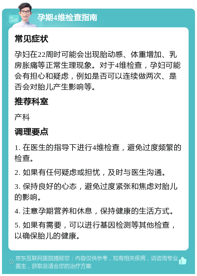 孕期4维检查指南 常见症状 孕妇在22周时可能会出现胎动感、体重增加、乳房胀痛等正常生理现象。对于4维检查，孕妇可能会有担心和疑虑，例如是否可以连续做两次、是否会对胎儿产生影响等。 推荐科室 产科 调理要点 1. 在医生的指导下进行4维检查，避免过度频繁的检查。 2. 如果有任何疑虑或担忧，及时与医生沟通。 3. 保持良好的心态，避免过度紧张和焦虑对胎儿的影响。 4. 注意孕期营养和休息，保持健康的生活方式。 5. 如果有需要，可以进行基因检测等其他检查，以确保胎儿的健康。