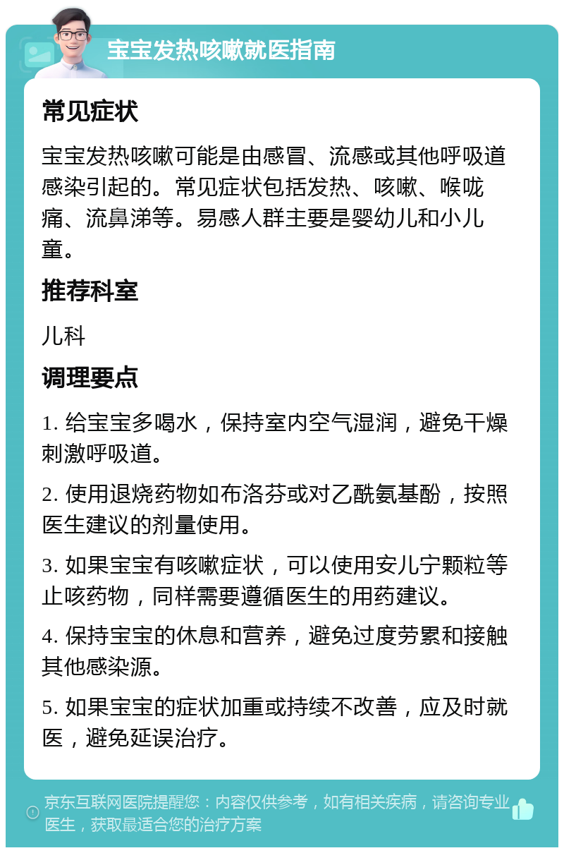 宝宝发热咳嗽就医指南 常见症状 宝宝发热咳嗽可能是由感冒、流感或其他呼吸道感染引起的。常见症状包括发热、咳嗽、喉咙痛、流鼻涕等。易感人群主要是婴幼儿和小儿童。 推荐科室 儿科 调理要点 1. 给宝宝多喝水，保持室内空气湿润，避免干燥刺激呼吸道。 2. 使用退烧药物如布洛芬或对乙酰氨基酚，按照医生建议的剂量使用。 3. 如果宝宝有咳嗽症状，可以使用安儿宁颗粒等止咳药物，同样需要遵循医生的用药建议。 4. 保持宝宝的休息和营养，避免过度劳累和接触其他感染源。 5. 如果宝宝的症状加重或持续不改善，应及时就医，避免延误治疗。