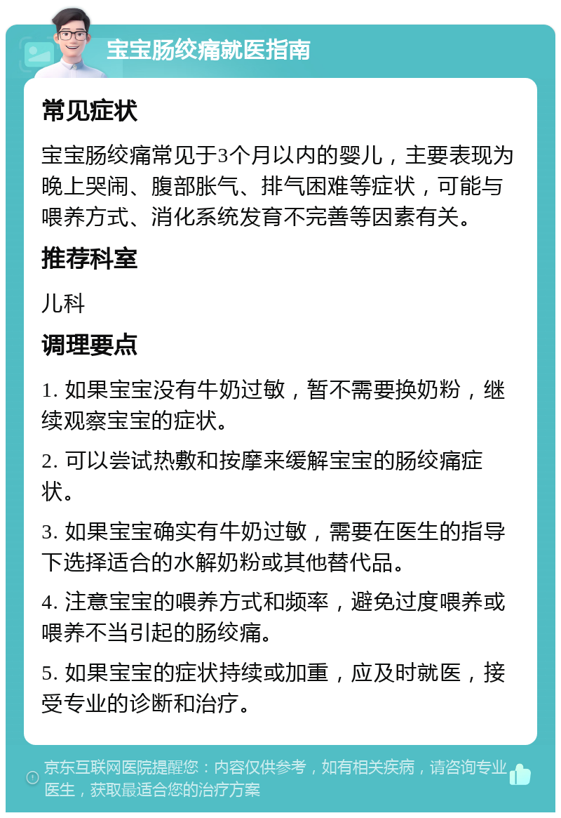 宝宝肠绞痛就医指南 常见症状 宝宝肠绞痛常见于3个月以内的婴儿，主要表现为晚上哭闹、腹部胀气、排气困难等症状，可能与喂养方式、消化系统发育不完善等因素有关。 推荐科室 儿科 调理要点 1. 如果宝宝没有牛奶过敏，暂不需要换奶粉，继续观察宝宝的症状。 2. 可以尝试热敷和按摩来缓解宝宝的肠绞痛症状。 3. 如果宝宝确实有牛奶过敏，需要在医生的指导下选择适合的水解奶粉或其他替代品。 4. 注意宝宝的喂养方式和频率，避免过度喂养或喂养不当引起的肠绞痛。 5. 如果宝宝的症状持续或加重，应及时就医，接受专业的诊断和治疗。