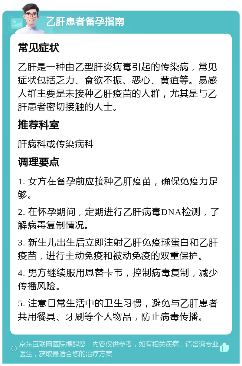 乙肝患者备孕指南 常见症状 乙肝是一种由乙型肝炎病毒引起的传染病，常见症状包括乏力、食欲不振、恶心、黄疸等。易感人群主要是未接种乙肝疫苗的人群，尤其是与乙肝患者密切接触的人士。 推荐科室 肝病科或传染病科 调理要点 1. 女方在备孕前应接种乙肝疫苗，确保免疫力足够。 2. 在怀孕期间，定期进行乙肝病毒DNA检测，了解病毒复制情况。 3. 新生儿出生后立即注射乙肝免疫球蛋白和乙肝疫苗，进行主动免疫和被动免疫的双重保护。 4. 男方继续服用恩替卡韦，控制病毒复制，减少传播风险。 5. 注意日常生活中的卫生习惯，避免与乙肝患者共用餐具、牙刷等个人物品，防止病毒传播。