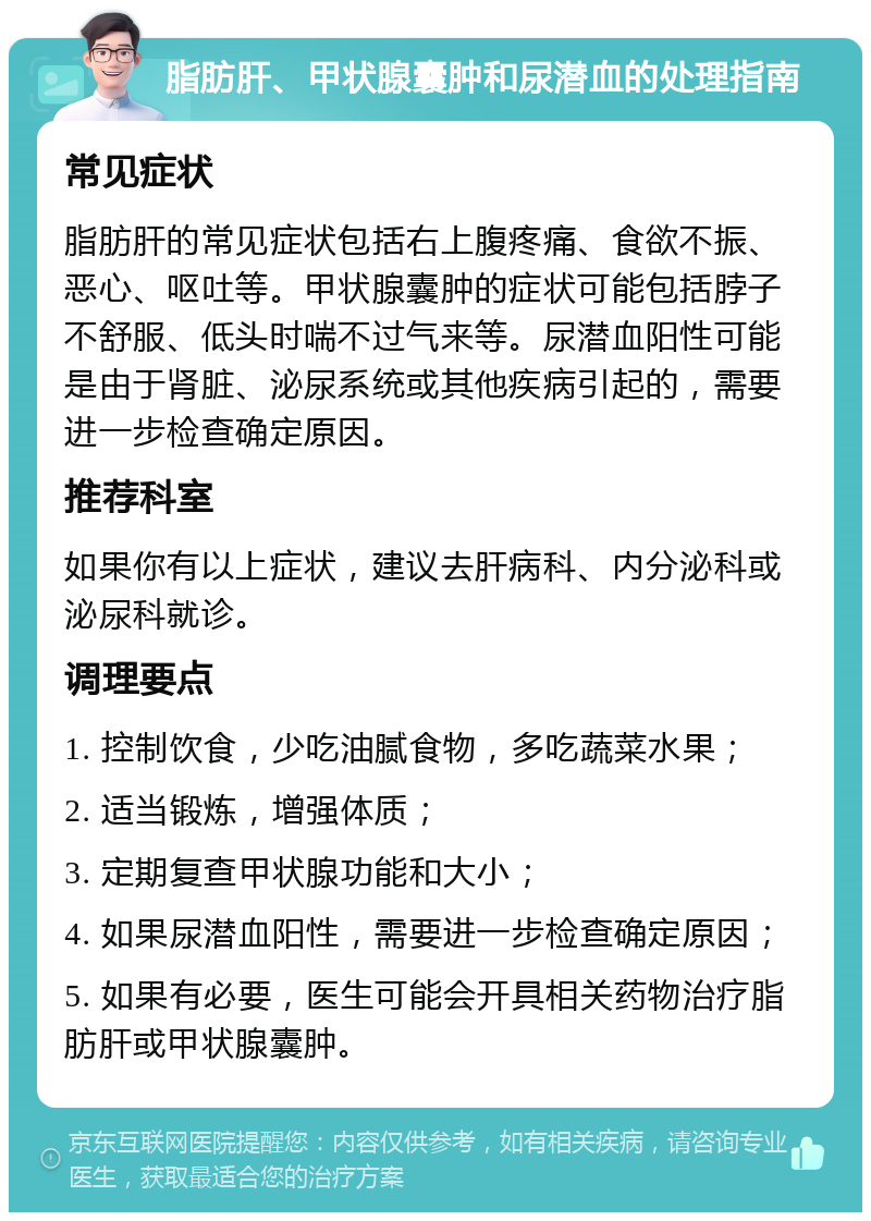 脂肪肝、甲状腺囊肿和尿潜血的处理指南 常见症状 脂肪肝的常见症状包括右上腹疼痛、食欲不振、恶心、呕吐等。甲状腺囊肿的症状可能包括脖子不舒服、低头时喘不过气来等。尿潜血阳性可能是由于肾脏、泌尿系统或其他疾病引起的，需要进一步检查确定原因。 推荐科室 如果你有以上症状，建议去肝病科、内分泌科或泌尿科就诊。 调理要点 1. 控制饮食，少吃油腻食物，多吃蔬菜水果； 2. 适当锻炼，增强体质； 3. 定期复查甲状腺功能和大小； 4. 如果尿潜血阳性，需要进一步检查确定原因； 5. 如果有必要，医生可能会开具相关药物治疗脂肪肝或甲状腺囊肿。