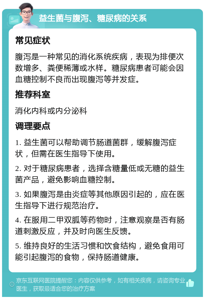 益生菌与腹泻、糖尿病的关系 常见症状 腹泻是一种常见的消化系统疾病，表现为排便次数增多、粪便稀薄或水样。糖尿病患者可能会因血糖控制不良而出现腹泻等并发症。 推荐科室 消化内科或内分泌科 调理要点 1. 益生菌可以帮助调节肠道菌群，缓解腹泻症状，但需在医生指导下使用。 2. 对于糖尿病患者，选择含糖量低或无糖的益生菌产品，避免影响血糖控制。 3. 如果腹泻是由炎症等其他原因引起的，应在医生指导下进行规范治疗。 4. 在服用二甲双胍等药物时，注意观察是否有肠道刺激反应，并及时向医生反馈。 5. 维持良好的生活习惯和饮食结构，避免食用可能引起腹泻的食物，保持肠道健康。