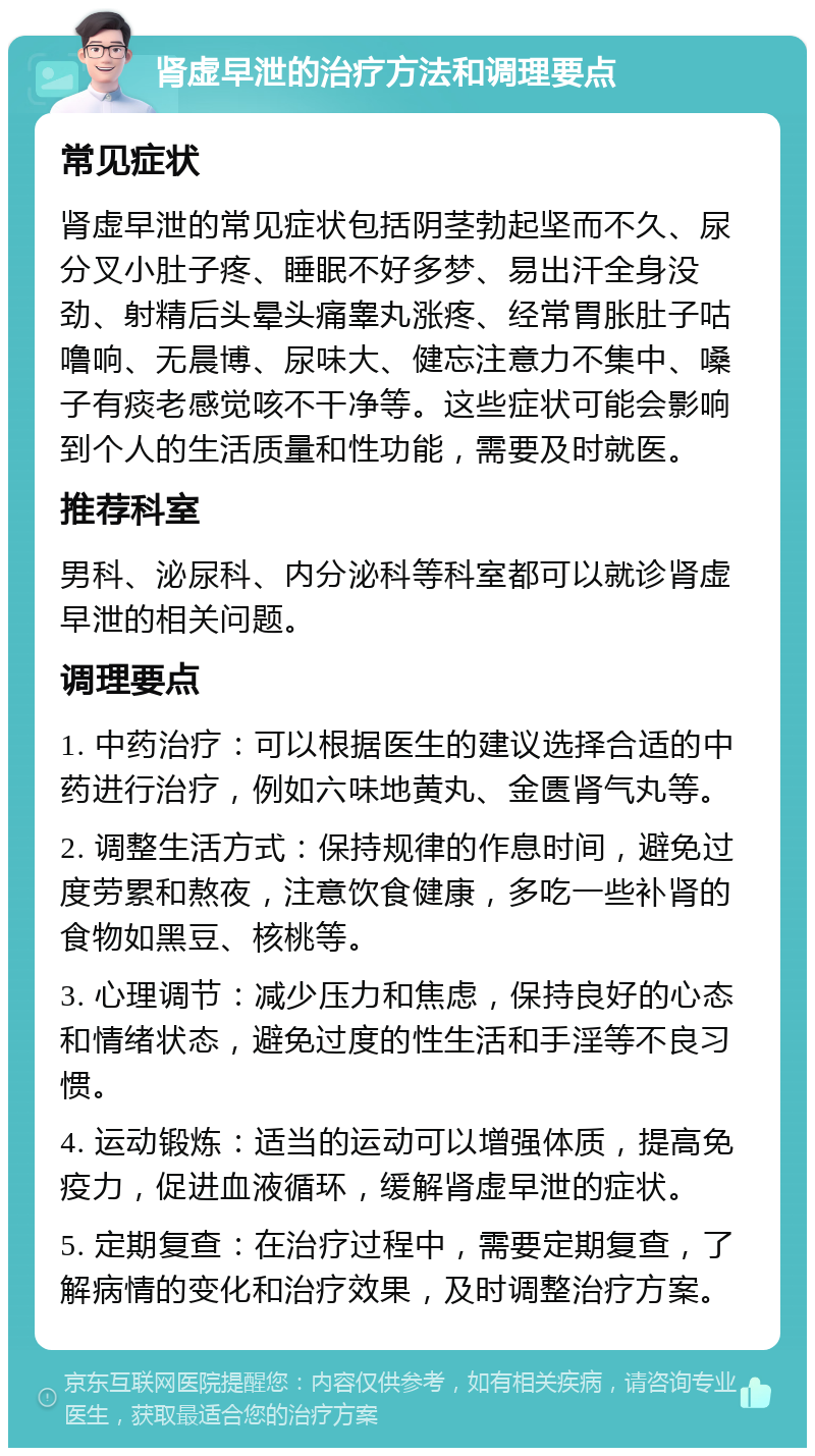 肾虚早泄的治疗方法和调理要点 常见症状 肾虚早泄的常见症状包括阴茎勃起坚而不久、尿分叉小肚子疼、睡眠不好多梦、易出汗全身没劲、射精后头晕头痛睾丸涨疼、经常胃胀肚子咕噜响、无晨博、尿味大、健忘注意力不集中、嗓子有痰老感觉咳不干净等。这些症状可能会影响到个人的生活质量和性功能，需要及时就医。 推荐科室 男科、泌尿科、内分泌科等科室都可以就诊肾虚早泄的相关问题。 调理要点 1. 中药治疗：可以根据医生的建议选择合适的中药进行治疗，例如六味地黄丸、金匮肾气丸等。 2. 调整生活方式：保持规律的作息时间，避免过度劳累和熬夜，注意饮食健康，多吃一些补肾的食物如黑豆、核桃等。 3. 心理调节：减少压力和焦虑，保持良好的心态和情绪状态，避免过度的性生活和手淫等不良习惯。 4. 运动锻炼：适当的运动可以增强体质，提高免疫力，促进血液循环，缓解肾虚早泄的症状。 5. 定期复查：在治疗过程中，需要定期复查，了解病情的变化和治疗效果，及时调整治疗方案。