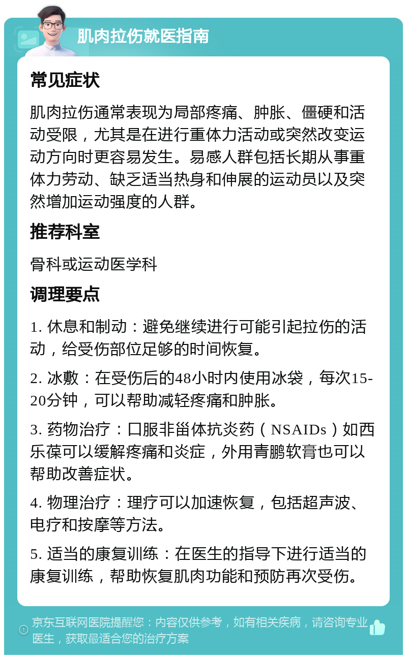 肌肉拉伤就医指南 常见症状 肌肉拉伤通常表现为局部疼痛、肿胀、僵硬和活动受限，尤其是在进行重体力活动或突然改变运动方向时更容易发生。易感人群包括长期从事重体力劳动、缺乏适当热身和伸展的运动员以及突然增加运动强度的人群。 推荐科室 骨科或运动医学科 调理要点 1. 休息和制动：避免继续进行可能引起拉伤的活动，给受伤部位足够的时间恢复。 2. 冰敷：在受伤后的48小时内使用冰袋，每次15-20分钟，可以帮助减轻疼痛和肿胀。 3. 药物治疗：口服非甾体抗炎药（NSAIDs）如西乐葆可以缓解疼痛和炎症，外用青鹏软膏也可以帮助改善症状。 4. 物理治疗：理疗可以加速恢复，包括超声波、电疗和按摩等方法。 5. 适当的康复训练：在医生的指导下进行适当的康复训练，帮助恢复肌肉功能和预防再次受伤。