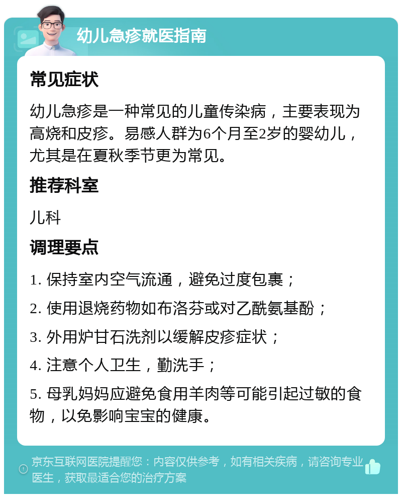 幼儿急疹就医指南 常见症状 幼儿急疹是一种常见的儿童传染病，主要表现为高烧和皮疹。易感人群为6个月至2岁的婴幼儿，尤其是在夏秋季节更为常见。 推荐科室 儿科 调理要点 1. 保持室内空气流通，避免过度包裹； 2. 使用退烧药物如布洛芬或对乙酰氨基酚； 3. 外用炉甘石洗剂以缓解皮疹症状； 4. 注意个人卫生，勤洗手； 5. 母乳妈妈应避免食用羊肉等可能引起过敏的食物，以免影响宝宝的健康。