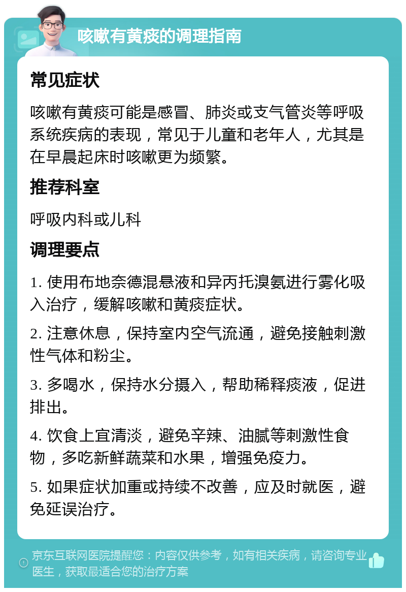 咳嗽有黄痰的调理指南 常见症状 咳嗽有黄痰可能是感冒、肺炎或支气管炎等呼吸系统疾病的表现，常见于儿童和老年人，尤其是在早晨起床时咳嗽更为频繁。 推荐科室 呼吸内科或儿科 调理要点 1. 使用布地奈德混悬液和异丙托溴氨进行雾化吸入治疗，缓解咳嗽和黄痰症状。 2. 注意休息，保持室内空气流通，避免接触刺激性气体和粉尘。 3. 多喝水，保持水分摄入，帮助稀释痰液，促进排出。 4. 饮食上宜清淡，避免辛辣、油腻等刺激性食物，多吃新鲜蔬菜和水果，增强免疫力。 5. 如果症状加重或持续不改善，应及时就医，避免延误治疗。