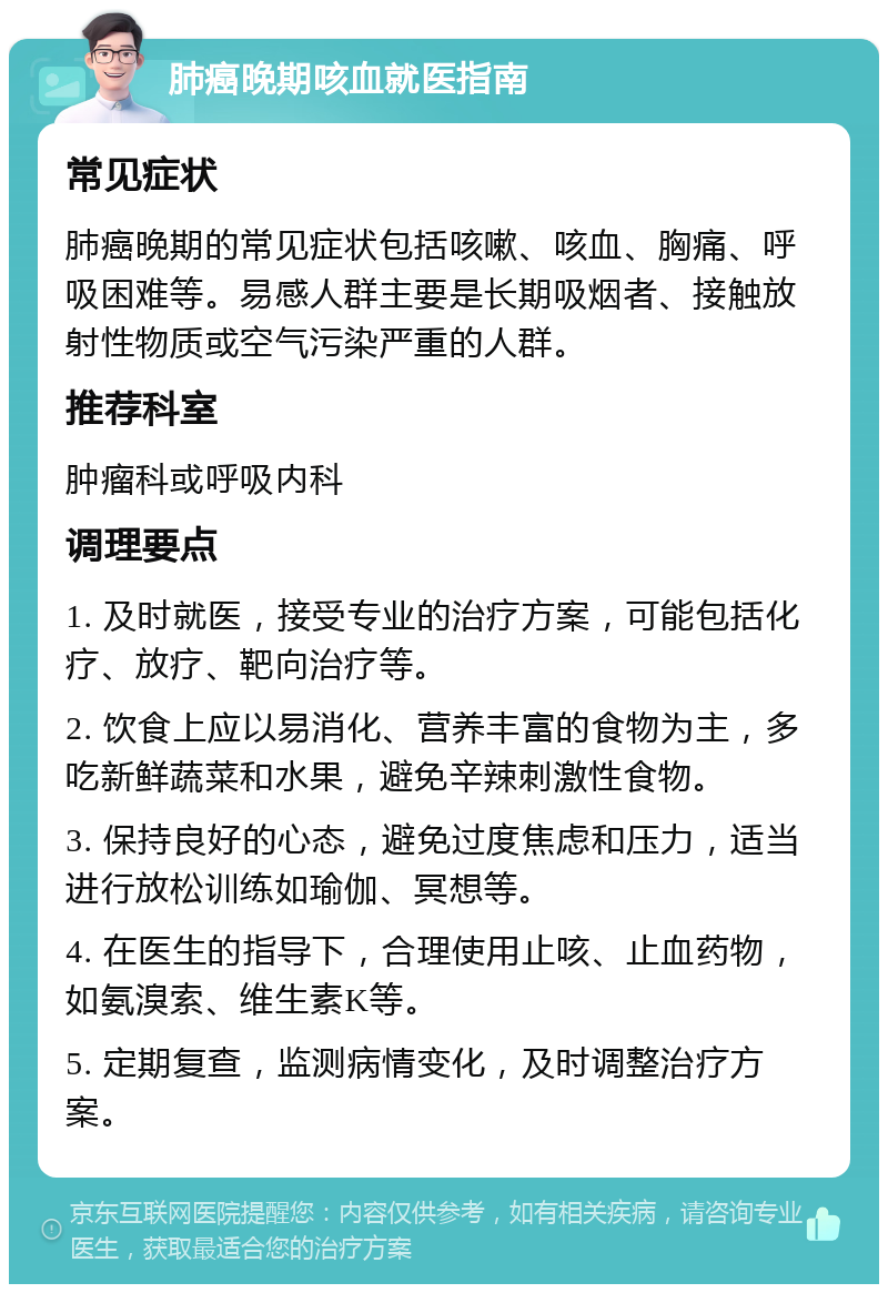 肺癌晚期咳血就医指南 常见症状 肺癌晚期的常见症状包括咳嗽、咳血、胸痛、呼吸困难等。易感人群主要是长期吸烟者、接触放射性物质或空气污染严重的人群。 推荐科室 肿瘤科或呼吸内科 调理要点 1. 及时就医，接受专业的治疗方案，可能包括化疗、放疗、靶向治疗等。 2. 饮食上应以易消化、营养丰富的食物为主，多吃新鲜蔬菜和水果，避免辛辣刺激性食物。 3. 保持良好的心态，避免过度焦虑和压力，适当进行放松训练如瑜伽、冥想等。 4. 在医生的指导下，合理使用止咳、止血药物，如氨溴索、维生素K等。 5. 定期复查，监测病情变化，及时调整治疗方案。