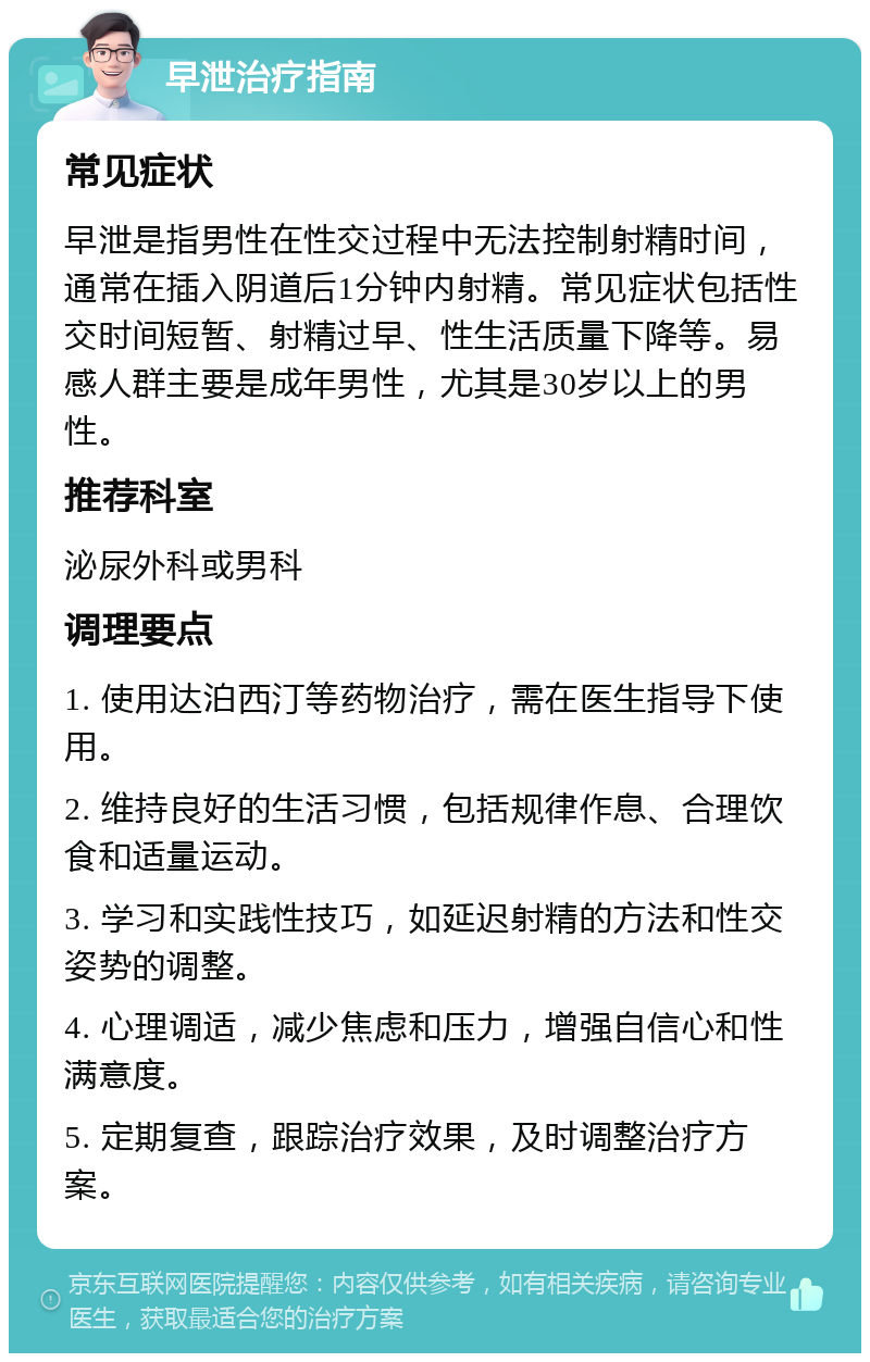 早泄治疗指南 常见症状 早泄是指男性在性交过程中无法控制射精时间，通常在插入阴道后1分钟内射精。常见症状包括性交时间短暂、射精过早、性生活质量下降等。易感人群主要是成年男性，尤其是30岁以上的男性。 推荐科室 泌尿外科或男科 调理要点 1. 使用达泊西汀等药物治疗，需在医生指导下使用。 2. 维持良好的生活习惯，包括规律作息、合理饮食和适量运动。 3. 学习和实践性技巧，如延迟射精的方法和性交姿势的调整。 4. 心理调适，减少焦虑和压力，增强自信心和性满意度。 5. 定期复查，跟踪治疗效果，及时调整治疗方案。