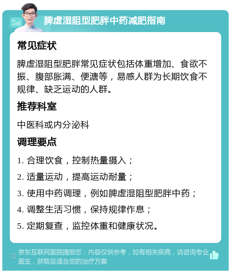 脾虚湿阻型肥胖中药减肥指南 常见症状 脾虚湿阻型肥胖常见症状包括体重增加、食欲不振、腹部胀满、便溏等，易感人群为长期饮食不规律、缺乏运动的人群。 推荐科室 中医科或内分泌科 调理要点 1. 合理饮食，控制热量摄入； 2. 适量运动，提高运动耐量； 3. 使用中药调理，例如脾虚湿阻型肥胖中药； 4. 调整生活习惯，保持规律作息； 5. 定期复查，监控体重和健康状况。