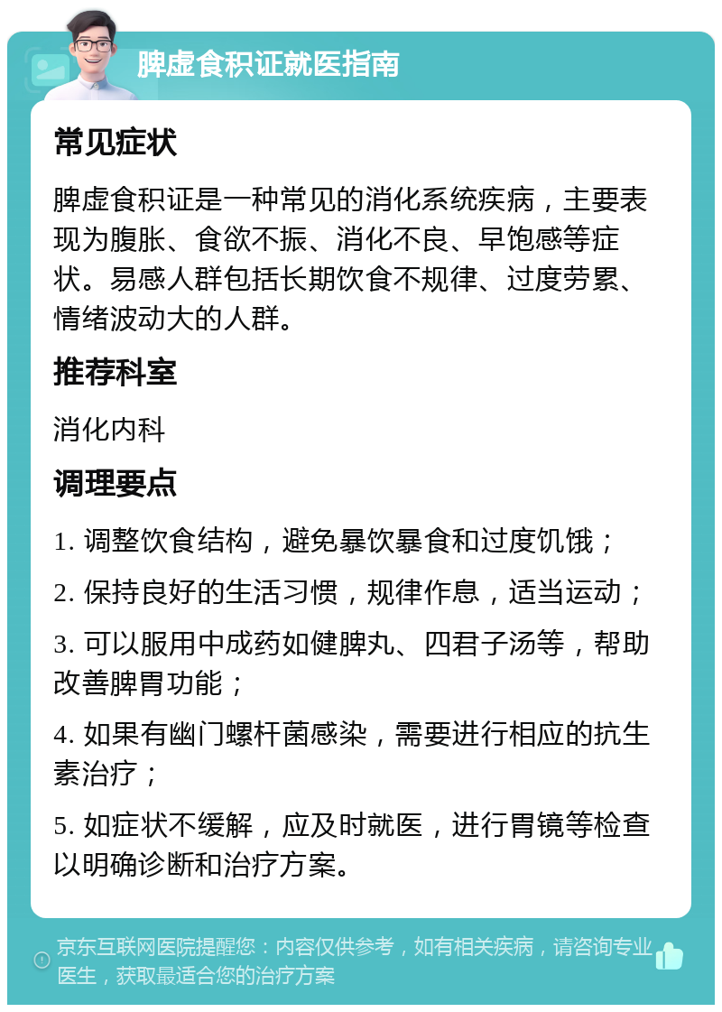 脾虚食积证就医指南 常见症状 脾虚食积证是一种常见的消化系统疾病，主要表现为腹胀、食欲不振、消化不良、早饱感等症状。易感人群包括长期饮食不规律、过度劳累、情绪波动大的人群。 推荐科室 消化内科 调理要点 1. 调整饮食结构，避免暴饮暴食和过度饥饿； 2. 保持良好的生活习惯，规律作息，适当运动； 3. 可以服用中成药如健脾丸、四君子汤等，帮助改善脾胃功能； 4. 如果有幽门螺杆菌感染，需要进行相应的抗生素治疗； 5. 如症状不缓解，应及时就医，进行胃镜等检查以明确诊断和治疗方案。