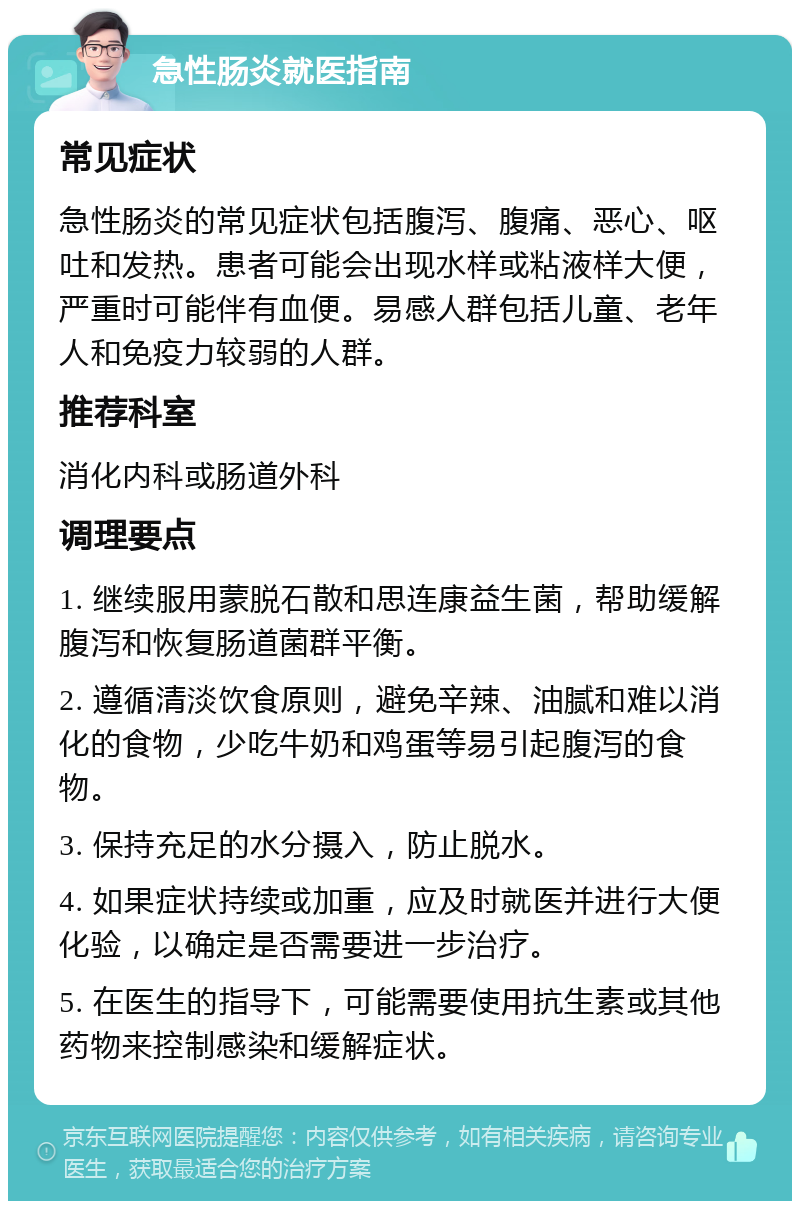 急性肠炎就医指南 常见症状 急性肠炎的常见症状包括腹泻、腹痛、恶心、呕吐和发热。患者可能会出现水样或粘液样大便，严重时可能伴有血便。易感人群包括儿童、老年人和免疫力较弱的人群。 推荐科室 消化内科或肠道外科 调理要点 1. 继续服用蒙脱石散和思连康益生菌，帮助缓解腹泻和恢复肠道菌群平衡。 2. 遵循清淡饮食原则，避免辛辣、油腻和难以消化的食物，少吃牛奶和鸡蛋等易引起腹泻的食物。 3. 保持充足的水分摄入，防止脱水。 4. 如果症状持续或加重，应及时就医并进行大便化验，以确定是否需要进一步治疗。 5. 在医生的指导下，可能需要使用抗生素或其他药物来控制感染和缓解症状。