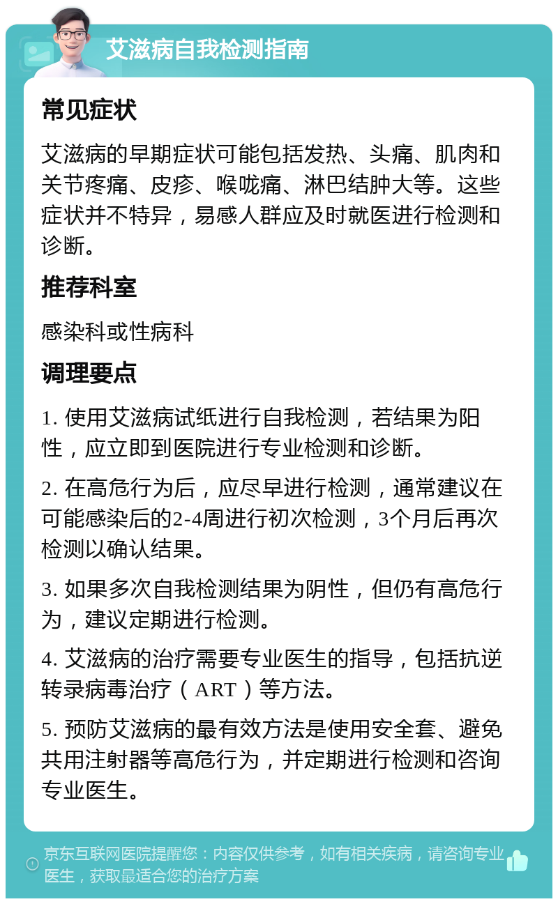 艾滋病自我检测指南 常见症状 艾滋病的早期症状可能包括发热、头痛、肌肉和关节疼痛、皮疹、喉咙痛、淋巴结肿大等。这些症状并不特异，易感人群应及时就医进行检测和诊断。 推荐科室 感染科或性病科 调理要点 1. 使用艾滋病试纸进行自我检测，若结果为阳性，应立即到医院进行专业检测和诊断。 2. 在高危行为后，应尽早进行检测，通常建议在可能感染后的2-4周进行初次检测，3个月后再次检测以确认结果。 3. 如果多次自我检测结果为阴性，但仍有高危行为，建议定期进行检测。 4. 艾滋病的治疗需要专业医生的指导，包括抗逆转录病毒治疗（ART）等方法。 5. 预防艾滋病的最有效方法是使用安全套、避免共用注射器等高危行为，并定期进行检测和咨询专业医生。