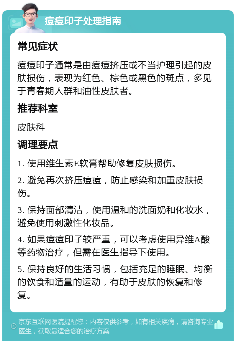 痘痘印子处理指南 常见症状 痘痘印子通常是由痘痘挤压或不当护理引起的皮肤损伤，表现为红色、棕色或黑色的斑点，多见于青春期人群和油性皮肤者。 推荐科室 皮肤科 调理要点 1. 使用维生素E软膏帮助修复皮肤损伤。 2. 避免再次挤压痘痘，防止感染和加重皮肤损伤。 3. 保持面部清洁，使用温和的洗面奶和化妆水，避免使用刺激性化妆品。 4. 如果痘痘印子较严重，可以考虑使用异维A酸等药物治疗，但需在医生指导下使用。 5. 保持良好的生活习惯，包括充足的睡眠、均衡的饮食和适量的运动，有助于皮肤的恢复和修复。