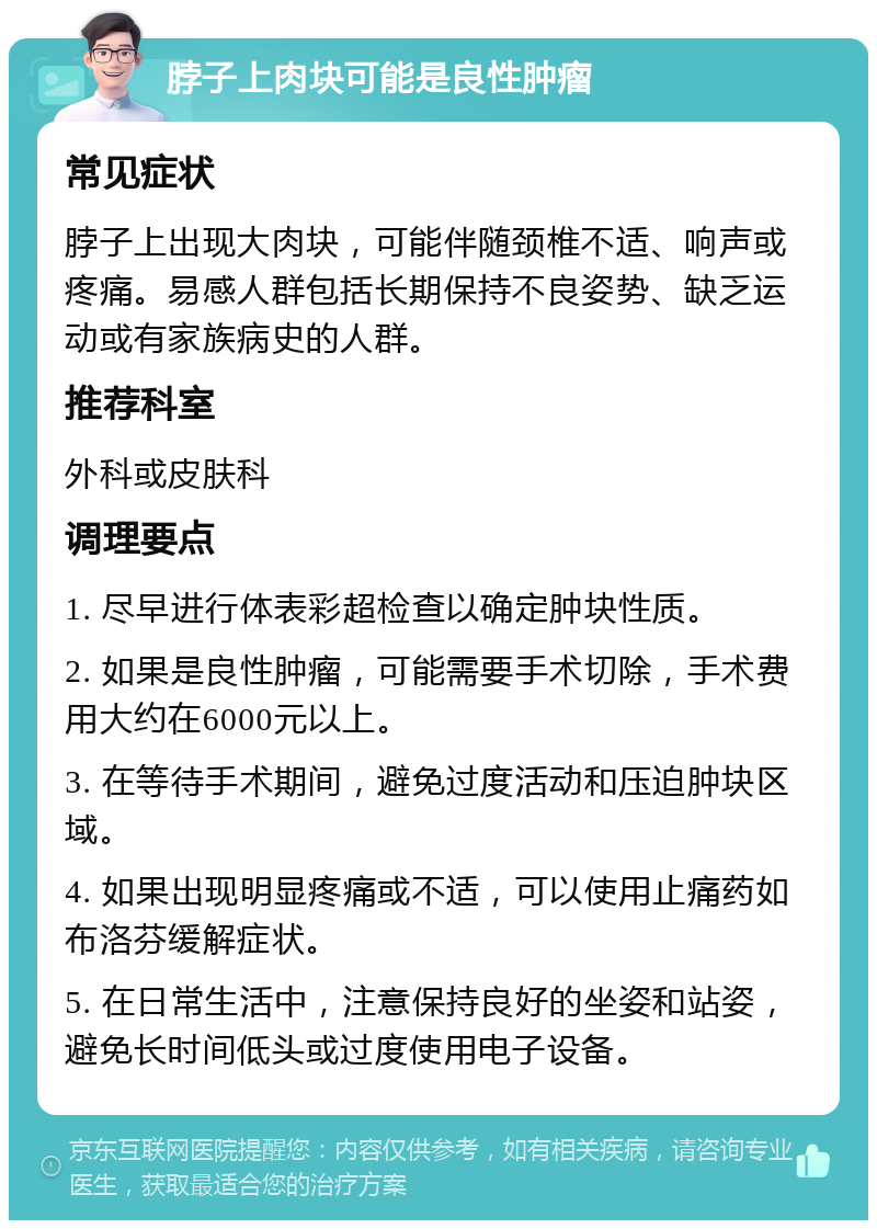 脖子上肉块可能是良性肿瘤 常见症状 脖子上出现大肉块，可能伴随颈椎不适、响声或疼痛。易感人群包括长期保持不良姿势、缺乏运动或有家族病史的人群。 推荐科室 外科或皮肤科 调理要点 1. 尽早进行体表彩超检查以确定肿块性质。 2. 如果是良性肿瘤，可能需要手术切除，手术费用大约在6000元以上。 3. 在等待手术期间，避免过度活动和压迫肿块区域。 4. 如果出现明显疼痛或不适，可以使用止痛药如布洛芬缓解症状。 5. 在日常生活中，注意保持良好的坐姿和站姿，避免长时间低头或过度使用电子设备。