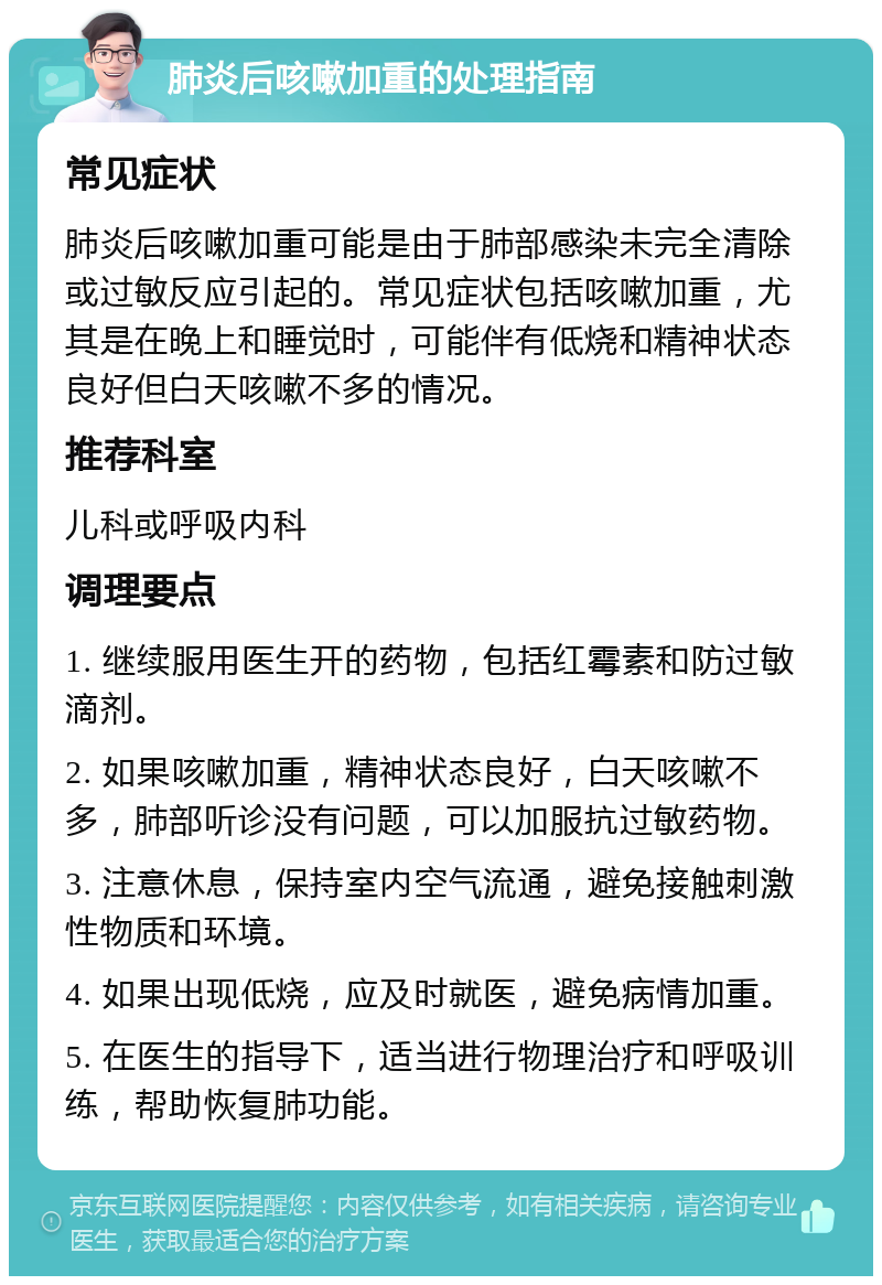 肺炎后咳嗽加重的处理指南 常见症状 肺炎后咳嗽加重可能是由于肺部感染未完全清除或过敏反应引起的。常见症状包括咳嗽加重，尤其是在晚上和睡觉时，可能伴有低烧和精神状态良好但白天咳嗽不多的情况。 推荐科室 儿科或呼吸内科 调理要点 1. 继续服用医生开的药物，包括红霉素和防过敏滴剂。 2. 如果咳嗽加重，精神状态良好，白天咳嗽不多，肺部听诊没有问题，可以加服抗过敏药物。 3. 注意休息，保持室内空气流通，避免接触刺激性物质和环境。 4. 如果出现低烧，应及时就医，避免病情加重。 5. 在医生的指导下，适当进行物理治疗和呼吸训练，帮助恢复肺功能。